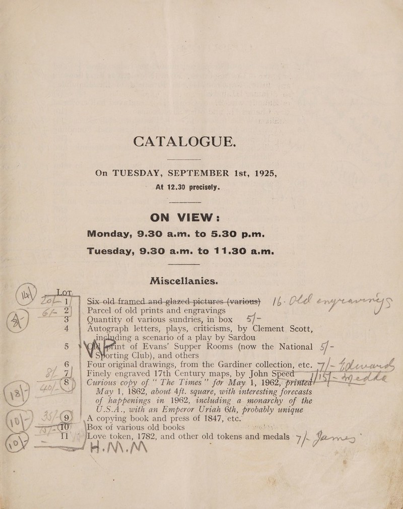 On TUESDAY, SEPTEMBER Ist, 1925, At 12.30 precisely. | ON VIEW: Monday, 9.30 a.m. to 5.30 p.m. Tuesday, 9.30 a.m. to 11.30 a.m. ~, Miscellanies. f } cnageeet tots, -~ £ | ky Zo or) Six old framed_and-glazed-picturesvarious) //- 0¢¢0 ex 7 iwc Da dia: dae — “2, %\ |. Parcel of old prints and engravings 7 é J a { A\- ] “~~3 | Quantity of various sundries, inbox 4, | rer eS a4 ee letters, plays, criticisms, by Clement. Scott, ding a scenario of a play by Sardou 5 ' int of Evans’ Supper Rooms (now the Natia#al ) “Sporting Club), and others _, 6, | Four original drawings, from the Gardiner collection, etc, V) iol ti a yi. 7] | Finely engraved 17th Century maps, by John Sp seed “Th Ae Fi £ ‘¢ Loo J (8) | Curious copy of “ The Times” for May. 1, 1962, “printer ie of i \3\) C0) f | May 1, 1862, about 4ft. square, with interesting ‘forecasts mY ic, Of happenings im 1962, including a monarchy of the es U.S.A., with an Emperor Uriah 6th, probably unique [\0\- COR TA copying book and press of 1847, etc. Ny Sr ‘Box of various old books ee H. N\, N\ f