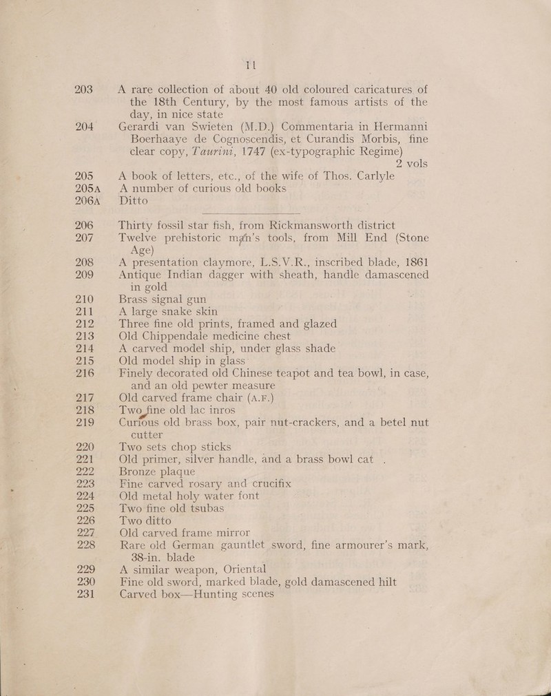 204 205 205A 206A 206 207 208 209 210 211 212 213 214 215 216 217, 218 219 220 221 yay 223 224 2295 226 225 228 229 230 231 TI the 18th Century, by the most famous artists of the day, in nice state Gerardi van Swieten (M.D.) Commentaria in Hermanni Boerhaaye de Cognoscendis, et Curandis Morbis, fine clear copy, Taurim, 1747 (ex-typographic Regime) 2 vols A book of letters, etc., of the wife of Thos. Carlyle A number of curious old books Ditto  Thirty fossil star fish, fr om Rickmansworth district Twelve prehistoric mgn’s tools, from Mill End (Stone Age) A presentation claymore, L.S.V.R., inscribed blade, 1861 Antique Indian dagger with sheath, handle damascened in gold Brass signal gun A large snake skin Three fine old prints, framed and glazed Old Chippendale medicine chest A carved model ship, under glass shade Old model ship in glass’ and an old pewter measure Old carved frame chair (A.F.) Two_fine old lac inros Curious old brass box, pair nut-crackers, and a betel nut cutter Two sets chop sticks Old primer, silver handle, and a brass bowl cat Bronze plaque Fine carved rosary and crucifix Old metal holy water font Two fine old tsubas Two ditto Old carved frame mirror Rare old German gauntlet sword, fine armourer’s mark, 38-in. blade A similar weapon, Oriental Fine old sword, marked blade, gold damascened hilt Carve 