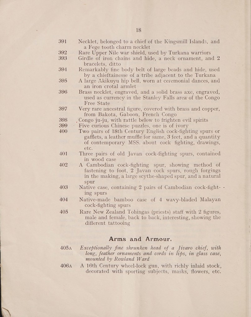  391 405 405A 406A 18 Necklet, belonged to a chief of the Kingsmill Islands, and a Fege tooth charm necklet Rare Upper Nile war shield, used by Turkana warriors Girdle of iron chains and hide, a neck ornament, and 2 bracelets, ditto Remarkably fine body belt of large beads and hide, used by a chieftainesse of a tribe adjacent to the Turkana A large Akikuyu hip bell, worn at ceremonial dances, and an iron crotal armlet Brass necklet, engraved, and a solid brass axe, engraved, used as currency in the Stanley Falls area of the Congo Free State= = 7 Very rare ancestral figure, covered with brass and copper, from Bakota, Gaboon, French Congo Five curious Chinese puzzles, one is of ivory Two pairs of 18th Century English cock-fighting spurs or gafflets, a leather muffle for same, 3 feet, and a quantity of contemporary MSS. about cock fighting, drawings, etc. ; Three pairs of old Javan cock-fighting spurs, contained in wood case A Cambodian cock-fighting spur, showing method of fastening to foot, 2 Javan cock spurs, rough forgings in the making, a large scythe-shaped spur, and a natural spur . ing spurs cock-fighting spurs Rare New Zealand Tohingas (priests) staff with 2 figures, male and female, back to back, interesting, showing the different tattooing Arms and Armour. Exceptionally fine shrunken head of a Jivaro chief, with long, feather ornaments and cords in lips, in glass case, mounted by Rowland Ward A 16th Century wheel-lock gun, with richly inlaid stock, decorated with sporting subjects, masks, flowers, etc.