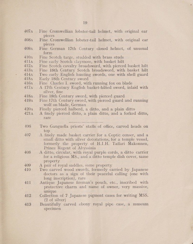 411 413 19 Fine Cromwellian lobster-tail helmet, with original ear pieces Fine Cromwellian lobster-tail helmet, with original ear pieces Fine German 17th Century closed helmet, of unusual form Fine Scotch targe, studded with brass studs Fine early Scotch claymore, with basket hilt . Fine Scotch cavalry broadsword, with pierced basket hilt Fine 18th Century Scotch broadsword, with basket hilt Two early English hunting swords, one with shell guard Early 18th Century sword Fine Charles I. sword, with running fox on blade A 17th Century English basket-hilted sword, inlaid with silver, fine Fine 18th Century sword, with pierced guard Fine 17th Century sword, with pierced guard and running wolf on blade, German Finely pierced halberd, a ditto, and a plain ditto A finely pierced ditto, a plain ditto, and a forked ditto, rare Two Ganguella priests’ staffs of office, carved heads on top A finely made basket carrier for a Coptic censer, and a small ditto with silver decorations, for a temple vessel, formerly the property of H.I.H. Taffari Makonnen, Prince Regent of Abyssinia A ditto, circular, with royal purple cords, a ditto carrier for a religious MS., and a ditto temple dish cover, same property A pair of royal saddles, same property Two carved wood swords, formerly carried by Japanese doctors as a sign of their peaceful calling (one with long inscription), rare Antique Japanese fireman’s pouch, etc., inscribed with protective charm and name of owner, very massive, unique : (2 of silver) Beautifully carved ebony royal pipe case, a museum specimen 