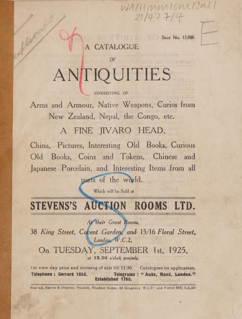  Sa yer  CONSISTING OF Arms and Armour, Native Weapons, ‘Cutis ane New Zealand, Nepal, the Congo, ‘ete. A FINE JIVARO HEAD. China, Pictures, Interesting Old | Books, Curious Old Books, Coins and Tokens, Chinese and Japanese Porcelain, and Interesting Items. from all mor he world. STEVENS’S < LON ROOMS | LTD. Ap their es, Rooms, ; 38 King Street, Co 0 bent Gardeng ‘and a Blas Shndet, »,, Londons V .C.2, aielll On TUESDAY. “SEPTEMBER st, 1925, ; at 12. 39 o'clock precisely. On view day prior and morning of ang till 1 1.30. Catalogues on | application. — : oer 1824, °—- ‘Telegrams : * “ne Rand, London. ™ | Established 1760. aheg Boe”  Ripper, SMitH &amp; DuFrus, Printers, Windsor House, 83 Rae. W.C: 2° and Forest : Hifl S E.23s