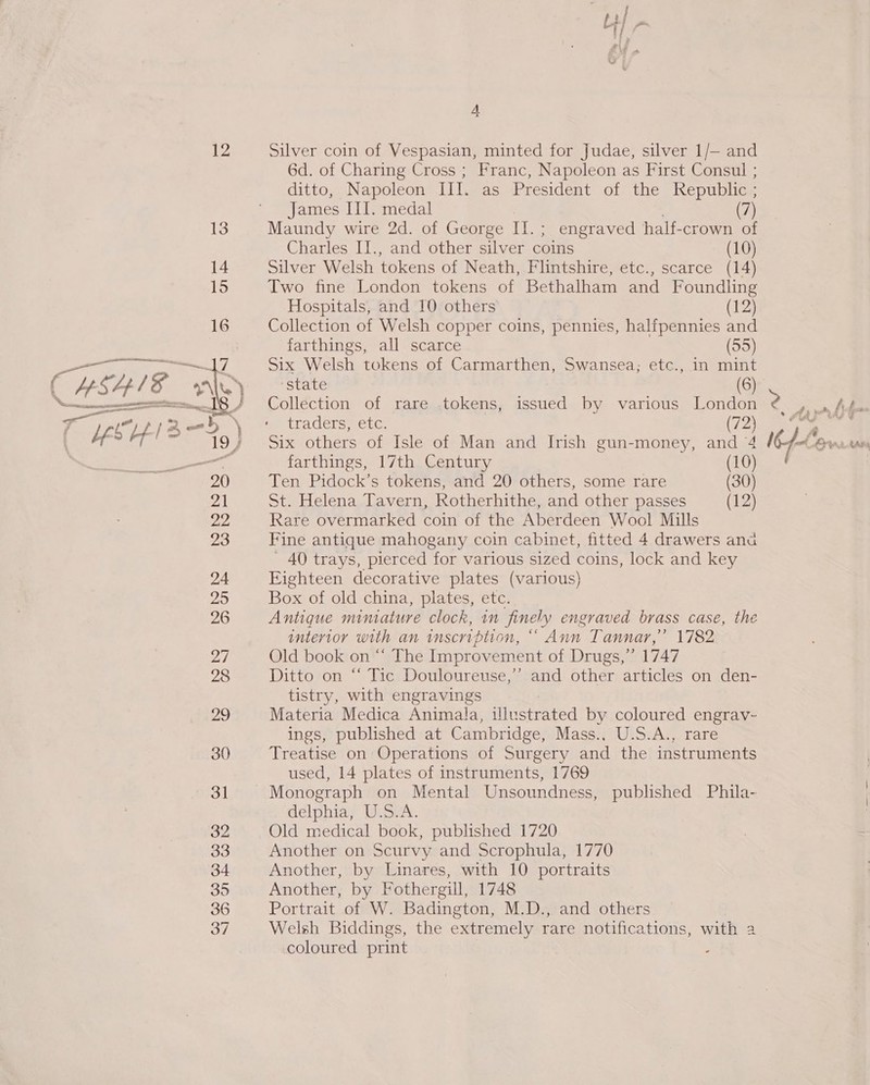 35 4 Sarees” ». wr eee aia oe i a tf 4 6d. of Charing Cross ; Franc, Napoleon as First Consul ; ditto, Napoleon III. as President of the Republic ; James III. medal (7) Maundy wire 2d. of George II. ; engraved half-crown of Charles II., and other silver coins (10) Silver Welsh tokens of Neath, Flintshire, etc., scarce (14) Two fine London tokens of Bethalham and Foundling Hospitals, and 10 others (12) Collection of Welsh copper coins, pennies, halfpennies and farthings, all scarce (55) Six Welsh tokens of Carmarthen, Swansea; etc., in mint ‘state (6) Collection of rare tokens, issued by various London traders vet. (72) Six others of Isle of Man and Irish gun-money, and 4 farthings, 17th Century (10) Ten Pidock’s tokens, and 20 others, some rare (30) St. Helena Tavern, Rotherhithe, and other passes (12) Rare overmarked coin of the Aberdeen Wool Mills Fine antique mahogany coin cabinet, fitted 4 drawers ana - 40 trays, pierced for various sized coins, lock and key Eighteen decorative plates (various) Box of old china, plates, etc. Antique miniature clock, in fi inely engraved brass case, the intertor with an inscription, “Ann Tannar,” 1782 Old book on “ The Improvement of Drugs,”’ 1747 Ditto on “ Tic Douloureuse,”’ and other articles on den- tistry, with engravings Materia Medica Animala, illustrated by coloured engrav- ings, published at Cambridge, Mass., U.S.A., rare Treatise on Operations of Surgery and the instruments used, 14 plates of instruments, 1769 Monograph on Mental Unsoundness, published Phila- delphia, U.S.A. Old medical book, published 1720 Another on Scurvy and Scrophula, 1770 Another, by Linares, with 10 portraits Another, by Fothergill, 1748 Portrait of W. Badington, M.D., and others Welsh Biddings, the extremely rare notifica ations, with 2 coloured print ‘