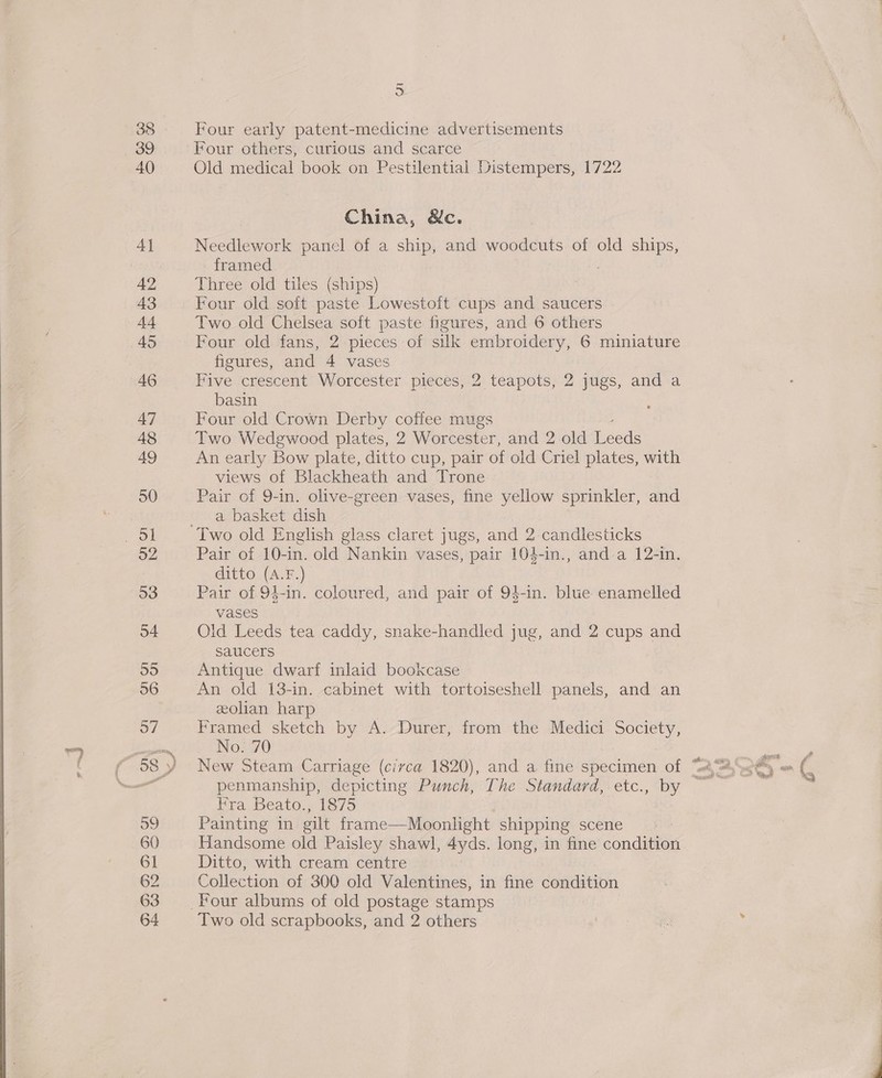 38 39 40 4] 43 A4 45 46 47 48 AQ 50 52 53 o4 55 56 o7 39 60 61 62 63 % an Four early patent-medicine advertisements Four others, curious and scarce Old medical book on Pestilential Distempers, 1722 China, &amp;c. Needlework panel of a ship, and woodcuts of old ships, framed Three old tiles ney Four old soft paste Lowestoft cups and saucers . Two old Chelsea soft paste figures, and 6 others Four old fans, 2 pieces of silk embroidery, 6 miniature figures, and 4 vases Five crescent Worcester pieces, 2 teapots, 2 jugs, and a basin Four old Crown Derby coffee mugs Two Wedgwood plates, 2 Worcester, and 2 old Lect An early Bow plate, ditto cup, pair of old Criel plates, with views of Blackheath and Trone Pair of 9-in. olive-green vases, fine yellow sprinkler, and a basket dish Pair of 10-in. old Nankin vases, pair 104-in., and a 12-in. ditto (A.F.) Pair of 94-in. coloured, and pair of 94-in. blue enamelled vases Old Leeds tea caddy, snake-handled jug, and 2 cups and saucers Antique dwarf inlaid bookcase An old 13-in. cabinet with tortoiseshell panels, and an eolian harp Framed sketch by A. Durer, from the Medici Society, No. 70 fra, beat, «les 5 Painting in ilt frame—Moonlight shipping scene Handsome old Paisley shawl, 4yds. long, in fine condition Ditto, with cream centre Collection of 300 old Valentines, in fine condition