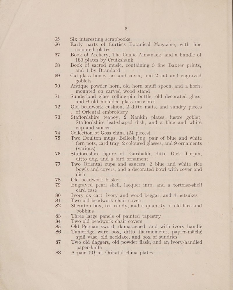 74 Six interesting scrapbooks Early parts of Curtis’s Botanical Magazine, with fine Book of Archery, The Comic Almanack, and a bundle of 180 plates by Cruikshank Book of sacred music, containing 3 fine Baxter prints, and 1 by Brandard Cut-glass honey jar and cover, and 2 cut and engraved goblets Antique powder horn, old horn snufi spoon, and a horn, mounted on carved wood stand Sunderland glass rolling-pin bottle, old decorated glass, and 6 old moulded glass measures Old beadwork cushion, 2 ditto mats, and sundry pieces . of Oriental embroidery Staffordshire teapoy, 2 Nankin plates, lustre goblet, Staffordshire leaf-shaped dish, and a.blue and white cup and saucer Collection of Goss china (24 pieces) Two Doulton mugs, Belleek jug, pair of blue and Sire fern pots, card tray, 2 coloured glasses, and 9 ornaments (various) Staffordshire figure of Garibaldi, ditto Dick Turpin, ditto dog, and a bird ornament Two Oriental cups and saucers, 2 blue and white rice bowls and covers, and a decorated bowl with cover and dish Old beadwork basket Engraved pearl shell, lacquer inro, and a tortoise-shell card case Ivory ox cart, ivory and wood beggar, and 4 netsukes Two old beadwork chair covers Sheraton box, tea caddy, and a quantity of old lace and bobbins Three large panels of painted tapestry Two old beadwork chair covers Old Persian sword, damascened, and with ivory handle Tunbridge ware box, ditto thermometer, papier-maché spill vase, old necklace, and box of sundries Two old daggers, old powder flask, and an ivory-handled paper-knife A pair 1043-in. Oriental china Pyites