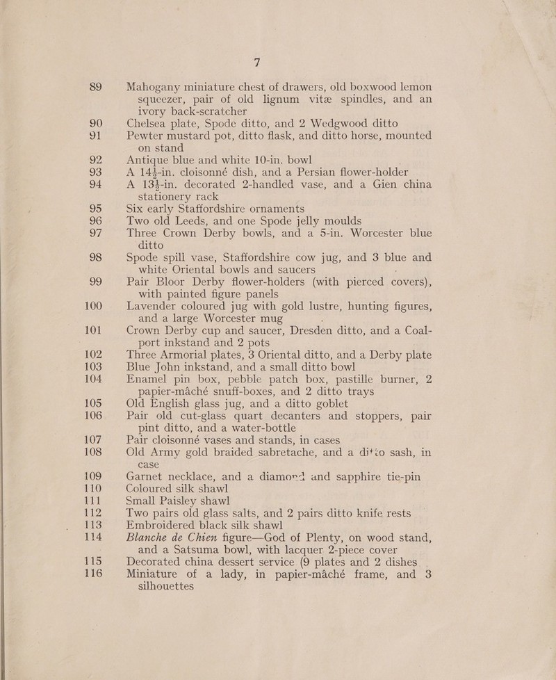  89 90 92 93 94 95 96 98 vo 100 101 102 103 104 105 106 107 108 109 110 111 1t2 113 114 115 116 7 Mahogany miniature chest of drawers, old boxwood lemon squeezer, pair of old lignum vite spindles, and an ivory back-scratcher Chelsea plate, Spode ditto, and 2 Wedgwood ditto on stand Antique blue and white 10-in. bowl A 144-in. cloisonné dish, and a Persian flower- holder A 134-in. decorated 2- handled vase, and a Gien china stationery rack Six early Staffordshire ornaments Two old Leeds, and one Spode jelly moulds ditto Spode spill vase, Staffordshire cow jug, and 3 blue and white Oriental bowls and saucers Pair Bloor Derby flower-holders (with pierced covers), with painted figure panels Lavender coloured jug with gold lustre, hunting figures, and a large Worcester mug Crown Derby cup and saucer, Dresden ditto, and a Coal- port inkstand and 2 pots Three Armorial plates, 3 Oriental ditto, and a Derby plate Blue John inkstand, and a small ditto bowl Enamel pin box, pebble patch box, pastille burner, 2 papier-maché snuff-boxes, and 2 ditto trays Old English glass jug, and a ditto goblet Pair old cut-glass quart decanters and stoppers, pair pint ditto, and a water-bottle Pair cloisonné vases and stands, in cases Old Army gold braided sabretache, and a ditto sash, in case Garnet necklace, and a diamord and sapphire tie-pin Coloured silk shawl Small Paisley shawl Two pairs old glass salts, and 2 pairs ditto knife rests Embroidered black silk shawl Blanche de Chen figure—God of Plenty, on wood stand, and a Satsuma bowl, with lacquer. 2-piece cover Decorated china dessert service (9 plates and 2 dishes. . Miniature of a lady, in papier-maché frame, and 3 suhouettes