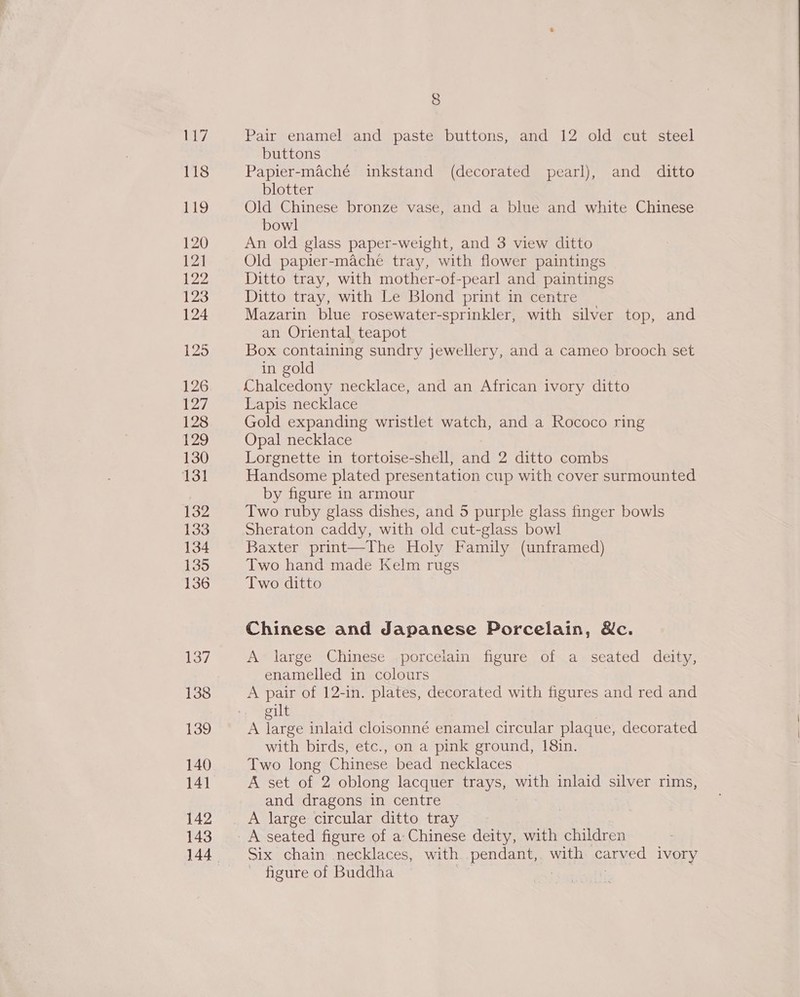 Ly 118 119 120 12] 122 123 124 125 126 127 128 129 130 131 132 133 134 135 136 137 138 139 140 141 142 143 8 Pair enamel and paste buttons, and 12 old cut steel buttons Papier-maché inkstand (decorated pearl), and _ ditto blotter Old Chinese bronze vase, and a blue and white Chinese bowl An old glass paper-weight, and 3 view ditto Old papier-mache tray, with flower paintings Ditto tray, with mother-of-pearl and paintings Ditto tray, with Le Blond print in centre Mazarin blue rosewater-sprinkler, with silver top, and an Oriental teapot Box containing sundry jewellery, and a cameo brooch set in gold Chalcedony necklace, and an African ivory ditto Lapis necklace Gold expanding wristlet watch, and a Rococo ring Opal necklace Lorgnette in tortoise-shell, and 2 ditto combs Handsome plated presentation cup with cover surmounted by figure in armour Two ruby glass dishes, and 5 purple glass finger bowls Sheraton caddy, with old cut-glass bowl Baxter print—The Holy Family (unframed) Two hand made Kelm rugs Two ditto Chinese and Japanese Porcelain, &amp;c. A large Chinese porcelain figure of a seated deity, enamelled in colours A pair of 12-in. plates, decorated with figures and red and ilt A re inlaid cloisonné enamel circular plaque, decorated with birds, etc., on a pink ground, 18in. Two long Chinese bead necklaces A set of 2 oblong lacquer trays, with inlaid silver rims, and dragons in centre ? A large circular ditto tray | A seated figure of a: Chinese deity, with children Six chain necklaces, with pendant,. with carved ivory figure of Buddha