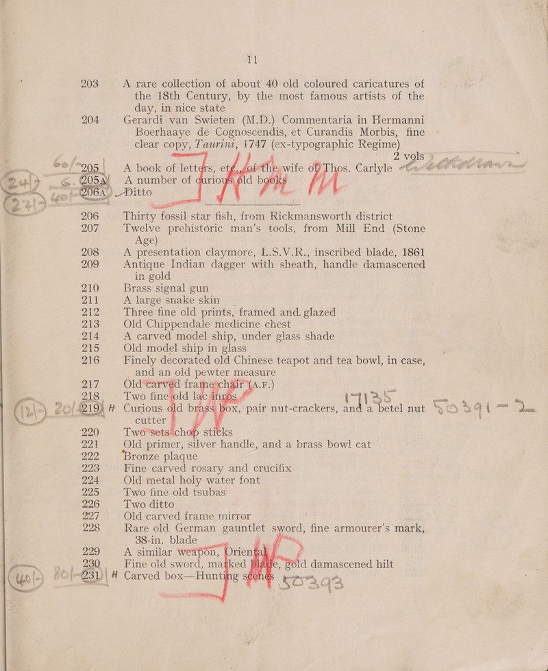 tt 203 A rare collection of about 40 old coloured caricatures of the 18th Century, by the most famous artists of the day, in nice state 204° Gerardi van Swieten (M.D.) Commentaria in Hermanni Boerhaaye de Cognoscendis, et Curandis Morbis, fine clear copy, Taurim, 1747 (ex-typographic Regime)     2 vols  abu A book of lett Thos. Carlyle Cen Gre (Or WO tne fe 54x = A number of ¢ wp Ajesip eee, at ah Fs ‘i yo 6A, Ditto |  206 Thirty oesil star fish, from Rickmansworth district 207 Twelve prehistoric man’s tools, from Mill End (Stone Age) 208 A presentation claymore, L.S.V.R., inscribed blade, 1861 209 Antique Indian dagger with sheath, handle damascened in gold 210 Brass signal gun 211 A large snake skin 212 Three fine old prints, framed and. glazed 213 Old Chippendale medicine chest .214 A carved model ship, under glass shade 215 Old model ship in glass 216 Finely decorated old Chinese teapot and tea bowl, in case, 27 ay og  a apes wet oh a : =a ns a betel nut SO@sat— ae ; : td a 220 Two's orl sticks 221 Old primer, silver handle, and a brass bow! cat 22 ‘Bronze plaque 223 Fine carved rosary and crucifix 224 Old metal holy water font 225 Two fine old tsubas 226 Two ditto 22 / Old carved frame mirror 228 Rare old German gauntlet sword, fine armourer’s mark,  usm f 229 ae similar De  AUT ay, 