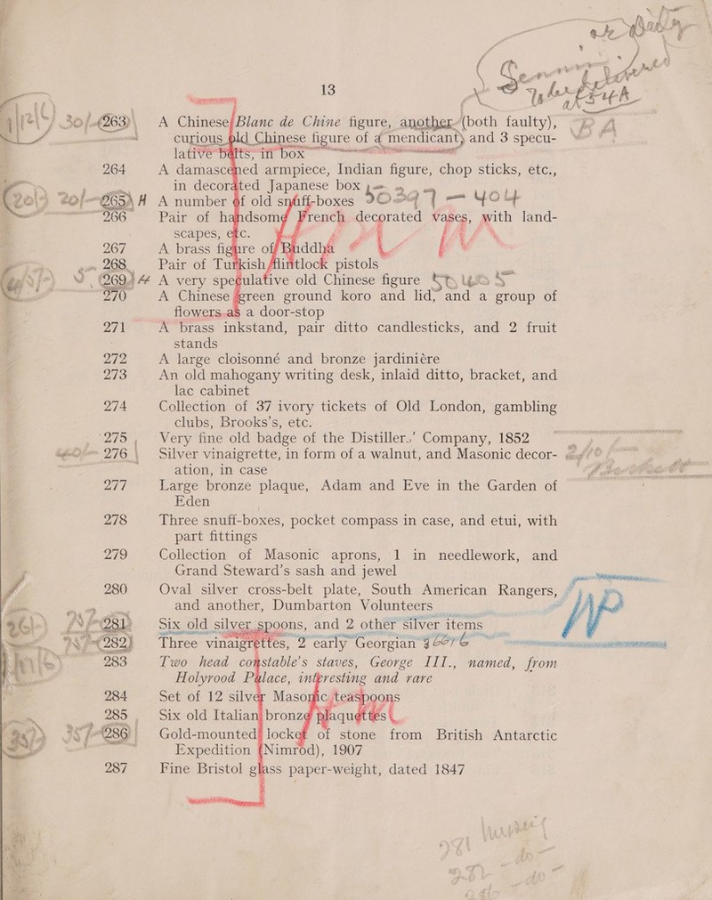  ee 13 x   ley So 263), A Chinese/Blanc de Chine figure, another (both faulty i ees curious, ld Chinese figure of ge ; mendicant) and 3 specu- | lati Ge BARES FEE DOs merino 264 A damased ed armpiece, Indian ae EHD sticks, etc   ; ae re ‘i f iif ? 267 A brass fighre off Ba f # i  we 269.) \4 A very aoe aid Chinese figure St 4% 970 A Chinese green ground koro and lid; and a ate of flowers.a$ a door-stop 27 I A brass inkstand, pair ditto candlesticks, and 2 fruit | stands 272 A large cloisonné and bronze jardiniére 273 An old mahogany writing desk, inlaid ditto, bracket, and lac cabinet 274. Collection of 37 ivory tickets of Old London, gambling clubs, Brooks’s, etc. ‘275, Very fine old badge of the Distiller,’ Company, 1852 ae igh 276 \ Silver vinaigrette, in form of a walnut, and Masonic decor- sé?” ai : ation, in case , 277 Large bronze plaque, Adam and Eve in the Garden of Eden 278 Three snuff-boxes, pocket compass in case, and etui, with part fittings Collection of Masonic aprons, 1 in needlework, and Grand Steward’s sash and jewel pc Oval silver cross-belt plate, South American Rangers, ] | i Ps  and another, Dumbarton Volunteers SIX, old. silver, spoons, and 2 other silver. items Three vinaigrett eS, WA early Georgian 9 oe? Ee exe naseeecnee eastern Two head cor astable’s staves, George III., named, from Holyrood Palace, in resting and rare Set of 12 silver Maso: c teaspoons Six old Italian bronz¢ plaqu t tes |. Gold-mounted! locket of stone from British Antarctic Expedition (Nimrod), 1907 Fine Bristol glass paper-weight, dated 1847      a 