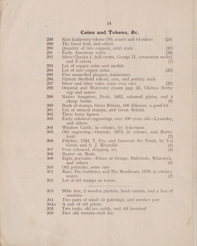 Coins and Tokens, Mc. Rare halfpenny tokens (10), scarce and 14 others (24) The Great Seal, and others Quantity of rare coppers, mint state (20) Early American cents (28) Silver Charles I. half-crown, George II. coronation medal, and 5 others (7) Lot of copper coins and medals | Lot of rare copper coins (25) Five enamelled plaques, miniatures Sixteen Sheffield tokens, rare, and pottery seals Silver and other coins, some very rare (20) Oriental and Worcester cream jugs (4), Chelsea Derby cup and saucer 13% Native Songsters, Pratt, 1852, coloured plates, and 4 cheap books (5) Book of stamps, Great paekin 100 different, a good lot Lot of unused stamps, and Great Britain Three ivory figures Early coloured engravings, over 100 years old—Lysander, and others Windsor Castle, in colours, by Ackerman Old engraving—Ostende, 1673, in colours, and Barto- lozzi (2) Fidelity, 1784, T. Fry, and Innocent the Tenth, by Val Green and S. J. Reynolds (4) Four coloured, shipping, etc. (4) Baxter on Music Eight portraits—Prince of Orange, Bulstrode, Whitelock, and others (8) Old portraits, some rare Rare, The Gardener, and The Mendicant, 1775, in colours, _ Stance (2) Lot of old stamps on leaves  Bible box, 2.wooden platters, bead curtain, and a box of sundries Two pairs of small oil paintings, and another pair A pair of old prints Two tusks, old tea caddy, and old footstool Fine old tortoise-shell fan