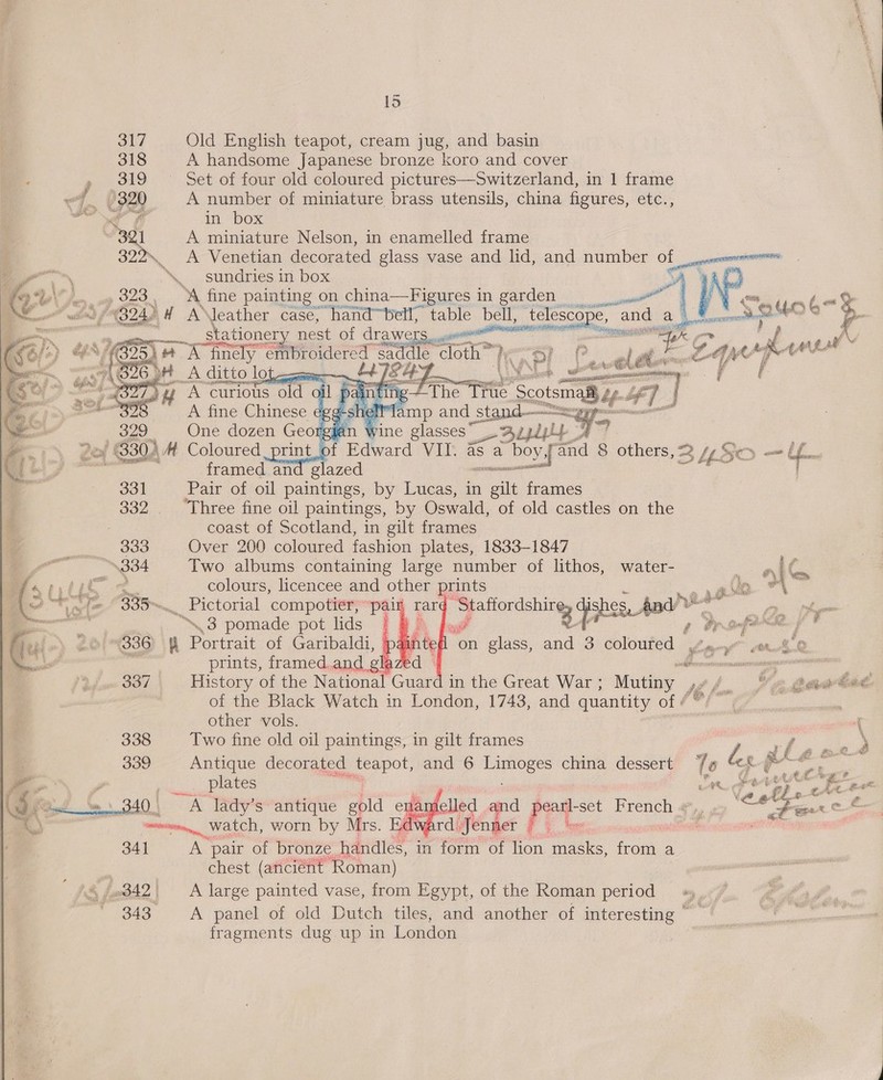    1S 317 Old English teapot, cream jug, and basin 318 A handsome Japanese bronze koro and cover » 319 ~— Set of four old coloured pictures—Switzerland, in 1 frame ~ Me 320 A number of miniature brass utensils, china figures, etc., a a in box a A miniature Nelson, in enamelled frame 322 A Venetian decorated glass vase and lid, and number OF ancent perenne \. sundries in box (O28. w fine painting on china—Figures in garden |) Ne “ my é~% A ae H AJleather case, hand™bell, table bell, telescope, e, ev, i eee 0) P,.        A curious lp il pa A fine Chinese egg HOG o G6 oH A ditto lot cca ; | at rie | ting Tue ® Scotsinal Mlamp and _stand— | i 329 One dozen Georgian wine glasses” Uazpdplp 7° print, of Rderard VIT. as a: boy M and 8 others, 2 4 So— fons framed and glazed aeneail : 331 Pair of oil paintings, by Lucas, in el frames 332 ‘Three fine oil paintings, by Oswald, of old castles on the coast of Scotland, in gilt frames    334 Two albums containing large number of lithos, water- - iG te colours, licencee and other prints Cen on : 33am, a compotier, ‘pair rar E igicinanay: Gishee Ady he Ae. Pol em ..3 pomade pot lids | ah fp Pr sfdck fF  i on glass, and 3 coloured oo yl prints, framed.and glaze me os   . 337 History of the National Guard in the Great War ; Mutiny 1, t.. MGT of the Black Watch in London, 1743, and quantity of « other vols. { 338 Two fine old oil paintings, in gilt frames rhg Pee 339 Antique decorated _teapot, and 6 AT ses china dessert Te d « 5 pegs __ plates | ae eh eke 0.) ers lady’s antique gold ename led ea ne! French «#,, » ‘eel . é onset. Watch, worn by Mrs. | d we a ape ea tle fo ARN 341 A pair of bronze handles, in form of lion cain Treeee a chest (ariciéht Roman) 343. A panel of old Dutch tiles, and another of oe Zt fragments dug up in Londen |