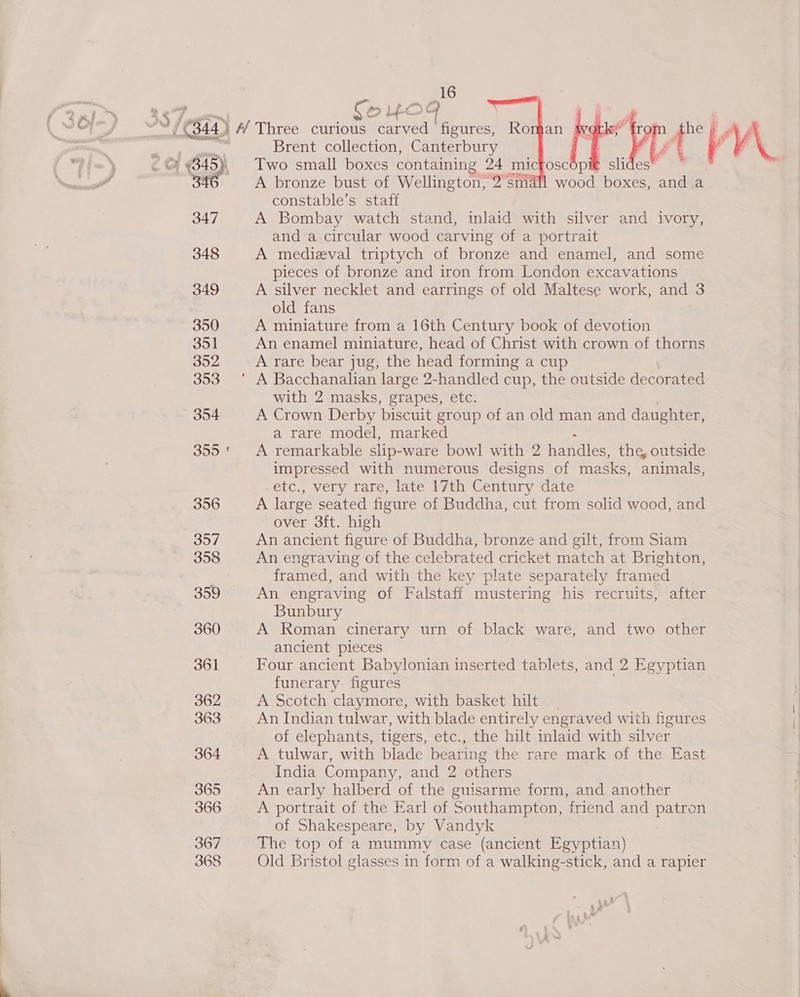 % 4845), 34 347 348 349 350 351 352 353 354 355 356 357 358 359 360 361 362 363 364 365 366 367 368 16    Fo Lc he § Brent collection, Canterbury | f VV Two small boxes containing 24 micfoscopi€ slides A bronze bust of Wellington, 2: small wood boxes, and a constable’s staff A Bombay watch stand, inlaid with silver and ivory, and a circular wood carving of a portrait A medieval triptych of bronze and enamel, and some pieces of bronze and iron from London excavations A silver necklet and earrings of old Maltese work, and 3 old fans A miniature from a 16th Century book of devotion An enamel miniature, head of Christ with crown of thorns A rare bear jug, the head forming a cup  with 2 masks, grapes, etc. A Crown Derby biscuit group of an old man and daughter, a rare model, marked A remarkable slip- ware bowl with 2 handles, the, outside impressed with numerous designs of masks, animals, eic., very Tare; late wt Century date A large seated figure of Buddha, cut from solid wood, and over 3ft. high An ancient figure of Buddha, bronze and gilt, from Siam An engraving of the celebrated cricket match at Brighton, framed, and with the key plate separately framed An engraving of Falstaff mustering his recruits, after Bunbury A Roman cinerary urn of black ware, and two other ancient pieces Four ancient Babylonian inserted tablets, and 2 Egyptian funerary figures A Scotch claymore, with basket hilt | An Indian tulwar, with blade entirely engraved with figures of elephants, tigers, etc., the hilt inlaid with silver A tulwar, with blade bearing the rare mark of the East India Company, and 2 others An early halberd of the guisarme form, and another A portrait of the Earl of Southampton, friend and patron of Shakespeare, by Vandyk The top of a mummy case (ancient Egyptian) Old Bristol glasses in form of a walking-stick, and a rapier