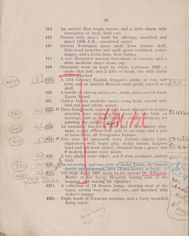 415 416 417 418 420 421 { 427) ‘ 20 An ancient Han magic mirror, and a ditto charm with inscription at back, both rare Persian holy man’s bowl for offerings, inscribed and dated 1248 A.H., considered sacred Ancient Norwegian spoon made from human _ skull, Zulu head scratcher and snuff spoon combined, native dagger, and a fetish bone, New Guinea © A rare Hottentot musical instrument of cocoons, and a ditto medicine man’s stone cup Ornament worn on head by chiefs, Lattakoo, 1823; a snake skin belt, and 2 ditto of.beads, one with charm , tached A 17th Century English druggist’s pestle, of very rare form, | an Ancient Mexican stone pestle, carved as'a@ &amp; skull A bundle of various native, etc., sticks, anda carved wand, Easter Island Chilkat Indian medicine man’s stone bowl, carved with man totem, unique ‘gourds, covere with beads a arranged in designs denoting love messages “ar x marriage, and an is            painting the eyelids’, An unusually fine silv ment, a pair of*bracele Ss, pair of ear-rings, and a pair of brass 4 tto, all Patagonian Indians  we aes &lt;- © Ge 5 (e) ct Sr — (e) ot i es) nm ae 8 (eo) S gs. &gt;) OQ (ct oe wn coy — S (23 a5 - _ with finger grip, sledge runner, eres o head and ish -hook sinker), obtained from a grave, and = 9 modern E An interesting and rare. print of Andre Vesale, the famous &gt; — Old deed, dated 1685, made by the famous Bye Killigrew, [om es! Master of ‘the Savoy Hospital, ‘leasing “part of das By . € hospital, and bearing his signature % 2) A collection of 13 Roman lamps, showing most of the types, several very fine and rare, and inscribed with Ce maker's stamps .% Eight heads of Etruscan figurines, and a finely modelled / flying cupid 