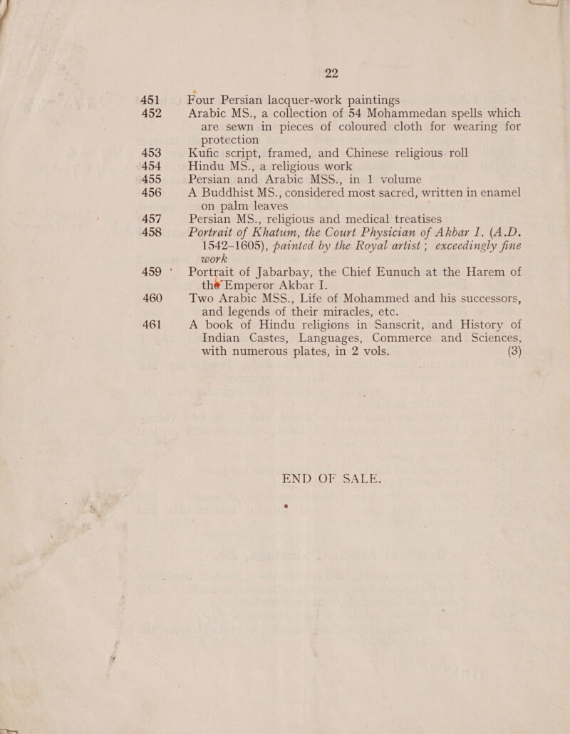 452 453 454 455 456 457 460 461 Four Persian lacquer-work paintings Arabic MS., a collection of 54 Mohammedan spells which are sewn in pieces of coloured cloth for wearing for protection Kufic script, framed, and Chinese religious roll Hindu Ms6., a religious work Persian and Arabic MSS., in 1 volume A Buddhist MS., considered most sacred, written in enamel on palm leaves . Persian M6S., religious and medical treatises Portrait of Khatum, the Court Physician of Akbar I. (A.D. 1542-1605), painted by the Royal artist ; exceedingly fine work Portrait of Jabarbay, the Chief Eunuch at the Harem of the’Emperor Akbar I. Two Arabic MSS., Life of Mohammed and his successors, and legends of their miracles, etc. - A book of Hindu religions in Sanscrit, and History of Indian Castes, Languages, Commerce and_ Sciences, with numerous plates, in 2 vols. (3) END: OF SALE. rE