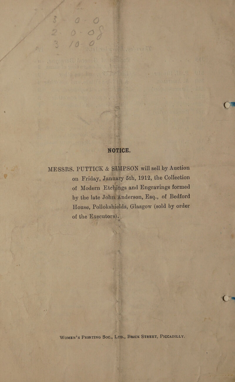 C2 NOTICE. MESSRS. PUTTICK &amp; SEMPSON will sell by Auction . | on Friday, January 5th, 1912, the Collection of Modern Etchings and Engravings formed by the late J ohn ‘Anderson, Hisq., of Bedford House, Pollokshields, Glasgow (sold by order of the Executors). WoMEn’s PRINTING Soc., LtD., BRICK STREET, PICCADILLY,