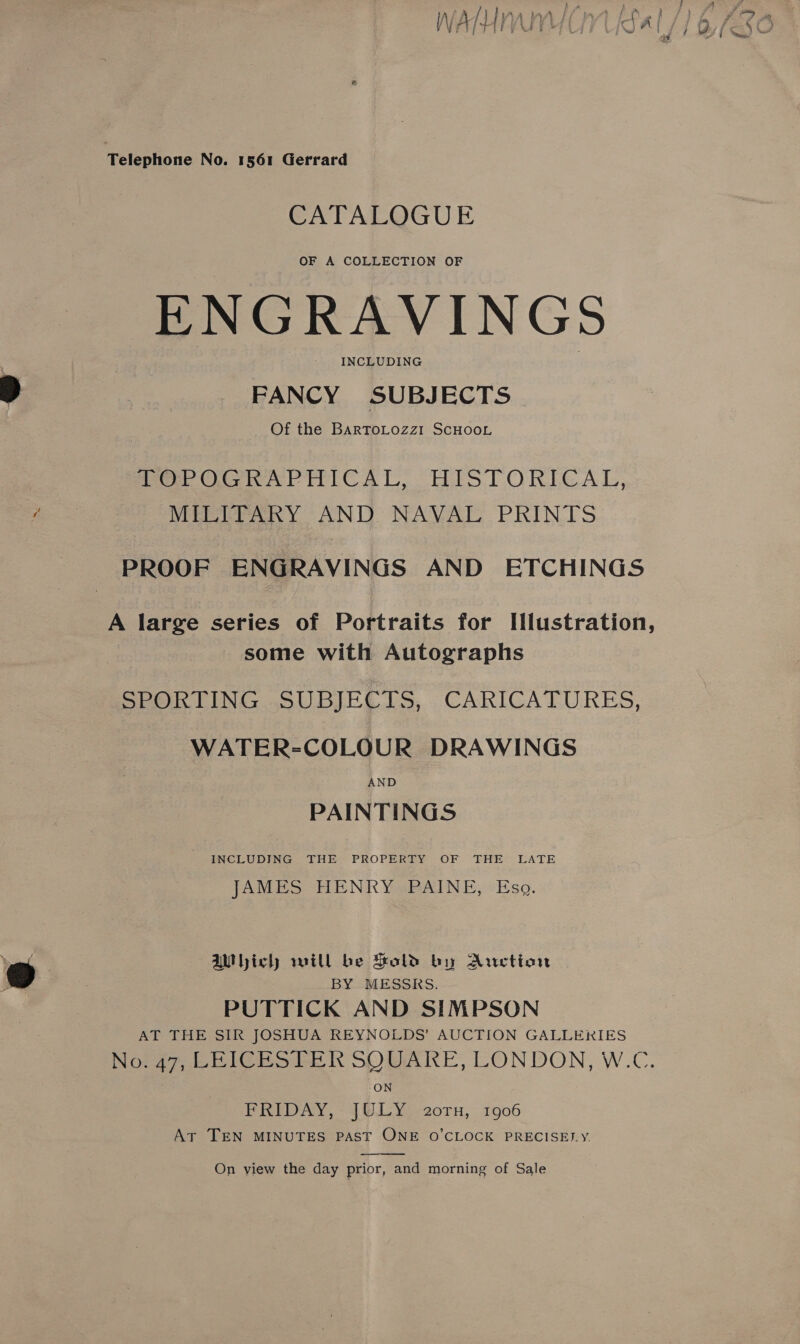 CATALOGUE OF A COLLECTION OF ENGRAVINGS INCLUDING FANCY SUBJECTS Of the BARToLOzz1 SCHOOL Perot RAPHICAL,. HISTORICAL, MILITARY AND NAVAL PRINTS PROOF ENGRAVINGS AND ETCHINGS A large series of Portraits for Illustration, some with Autographs SPORTING SUBJECTS, CARICATURES, - WATER-COLOUR DRAWINGS AND PAINTINGS INCLUDING THE PROPERTY OF THE LATE {AMES TENE YaRAeINne; Eso. aWhiclh will be Sold by Auction BY MESSRS. PUTTICK AND SIMPSON AT THE SIR JOSHUA REYNOLDS’ AUCTION GALLERIES Nora7, LEICBRSTERK SOUARE, LONDON, W.C. ON FRIDAY, JULY. 2oTn, 1906 At TEN MINUTES PAST ONE O'CLOCK PRECISELY.  On view the day prior, and morning of Sale