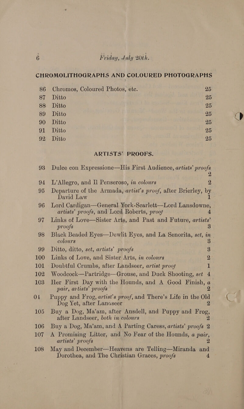 86 87 88 89 90 91 92 Chromos, Coloured Photos, ete. 25 Ditto eh Os Ditto 25 Ditto 25 Ditto 25 Ditto 25 Ditto , 25 ARTISTS’ PROOFS. Dulce con Expressione—His First Audience, artists’ proofs 2 L’Allegro, and Il Penseroso, i colours 2 Departure of the Armada, artist’s proof, after Brierley, by David Law Lord Cardigan—General York-Scarlett—Lord es Tae artists’ proofs, and Lord Roberts, proof 4 Links of Love—Sister Arts, and Past and Future, artists’ proofs 3 Black Beaded Eyes—Dewlit Eyes, and La Senorita, set, in colours Ditto, ditto, set, artists’ proofs Links of Love, and Sister Arts, in colonrs re bo GD co Woodcock—Partridge—Grouse, and Duck Shooting, set 4 Her First Day with the Hounds, and A Good Finish, a pair, artists’ proofs 2 Puppy and Frog, artist’s proof, and There’s Life in the Old Dog Yet, after Lanaseer 2, Buy a Dog, Ma’am, after Ansdell, and Puppy and Prog after Landseer, both in colours Buy a Dog, Ma’am, and A Parting Caress, artists’ proofs 2 A Promising Litter, and. No Fear of the Hounds, a pair, artists’ proofs 2 May and December—Heavens are Telling—Miranda and