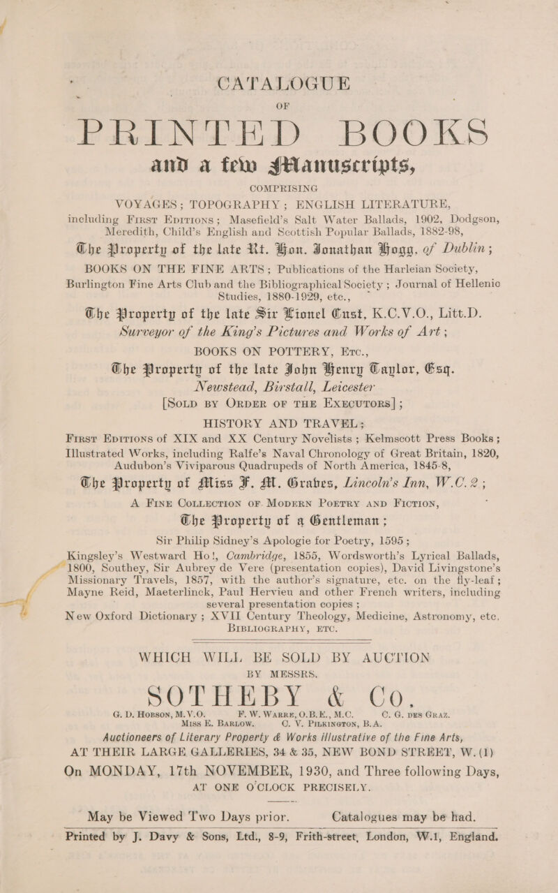 : CATALOGUE - PRINTED BOOKS and a feo sHanuscripts, COMPRISING VOYAGES sx TOPOGRAPHY ; ENGLISH LITERATURE, including First Eprrions; Masefield’s Salt Water Ballads, 1902, Dodgson, Meredith, Child’s English and Scottish Popular Ballads, 1882-98, G@he Property of the late Rt. Hon. Jonathan Hogg, of Dublin; BOOKS ON THE FINE ARTS; Publications of the Harleian Society, Burlington Fine Arts Club and the Bibliogr aphical Society ; Journal of Hellenic Studies, 1880-1929, etce., Whe Property of the late Sir Lionel Cust, K.C.V.O., Litt.D. Surveyor of the King’s Pictures and Works of Art; BOOKS ON POTTERY, Etc., Ghe Property of the late John Henry Caplor, Esq. Newstead, Birstall, Leicester [SoLD BY OrDER oF THE ExeEcuTors] ; HISTORY AND TRAVEL; Frrst Eprrrons of XIX and XX Century Novelists ; Kelmscott Press Books ; Illustrated Works, including Ralfe’s Naval Chronology of Great Britain, 1820, Audubon’s Viviparous Quadrupeds of North America, 1845-8, G@bhe Property of Miss F. M. Grabes, Lincoln’s Inn, W.C. 2; A Fine CoLuLection oF. MODERN PoETRY AND FIcTion, Ghe Property of a Gentleman ; Sir Philip Sidney’s Apologie for Poetry, 1595 ; Kingsley’s Westward Ho!, Cambridge, 1855, Wordsworth’s Lyrical Ballads, 1800, Southey, Sir Aubrey de Vere (presentation copies), David Livingstone’s Missionary Travels, 1857, with the author’s signature, etc. on the fly-leaf ; Mayne Reid, Maeterlinck, Paul Hervieu and other French writers, including several presentation copies ; New Oxford Dictionary ; XVII Century Theology, Medicine, Astronomy, etc, BIBLIOGRAPHY, ETC.   WHICH WILL BE SOLD BY AUCTION BY MESSRS. DO Lites U0 | G. D. Hogson, M.V.O. F. W. WARRE, O.B.E., M.C. C. G. DES GRAZ. Miss E. BaRLow. O. V. PibKiINeTON, B.A. Auctioneers of Literary Property &amp; Works illustrative of the Fine Arts, AT THEIR LARGE GALLERIES, 34 &amp; 35, NEW BOND STREET, W. (1) On MONDAY, 17th NOVEMBER, 1930, and Three following Days, AT ONE OCLOCK PRECISELY. May be Viewed 'T'wo Days prior. Catalogues may be had. Printed by J. Davy &amp; Sons, Ltd., 8-9, Frith-street, London, W.1, England. 