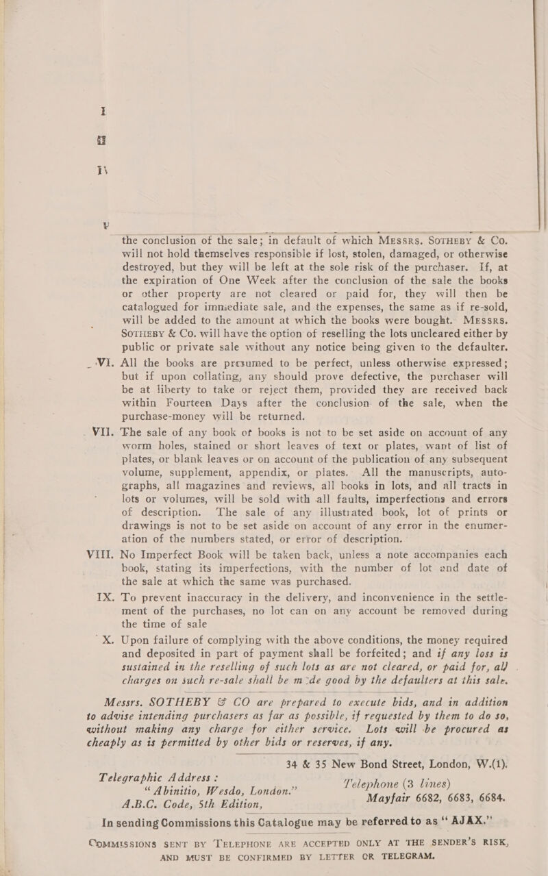 IN the conclusion of the sale; in default of which Messrs. SorHesy &amp; Co. will not hold themselves responsibie if lost, stolen, damaged, or otherwise destroyed, but they will be left at the sole risk of the purchaser. If, at the expiration of One Week after the conclusion of the sale the books or other property are not cleared or paid for, they will then be catalogued for immiediate sale, and the expenses, the same as if re-sold, will be added to the amount at which the books were bought. Messrs. SoTHEBY &amp; Co. will have the option of reselling the lots uncleared either by public or private sale without any notice being given to the defaulter. _‘Vi. All the books are presumed to be perfect, unless otherwise expressed; but if upon collating, any should prove defective, the purchaser will be at liberty to take or reject them, provided they are received back within Fourteen Days after the conclusion of the sale, when the purchase-money will be returned. Vil. The sale of any book cf books is not to be set aside on account of any worm holes, stained or short leaves of text or plates, want of list of plates, or blank leaves or on account of the publication of any subsequent volume, supplement, appendix, or plates. All the manuscripts, auto- graphs, al! magazines and reviews, all books in lots, and all tracts in lots or volumes, will be sold with all faults, imperfections and errors of description. The sale of any illustrated book, lot of prints or drawings is not to be set aside on account of any error in the enumer- ation of the numbers stated, or error of description. VIII. No Imperfect Book will be taken back, unless a note accampanies each book, stating its imperfections, with the number of lot and date of the sale at which the same was purchased. IX. To prevent inaccuracy in the delivery, and inconvenience in the settle- ment of the purchases, no lot can on any account be removed during the time of sale 'X. Upon failure of complying with the above conditions, the money required and deposited in part of payment shall be forfeited; and if any loss is sustained in the reselling of such lots as are not cleared, or paid for, al) . charges on such re-sale shall be m-de good by the defaulters at this sale. Messrs. SOTHEBY &amp; CO are prepared to execute bids, and in addition to advise intending purchasers as far as possible, if requested by them to do $o, without making any charge for etther service. Lots will be procured as cheaply as is permitted by other bids or reserves, if any. 34 &amp; 35 New Bond Street, London, W.(1). Telephone (3 lines) Mayfair 6682, 6683, 6684.   Telegraphic Address: “ Abinitio, Wesdo, London.” A.B.C. Code, 5th Edition, In sending Commissions this Catalogue may be referred to as ‘ AJAX.,’’  CoMMISSIONS SENT BY TELEPHONE ARE ACCEPTED ONLY AT THE SENDER’S RISK, AND MUST BE CONFIRMED BY LETTER CGR TELEGRAM.