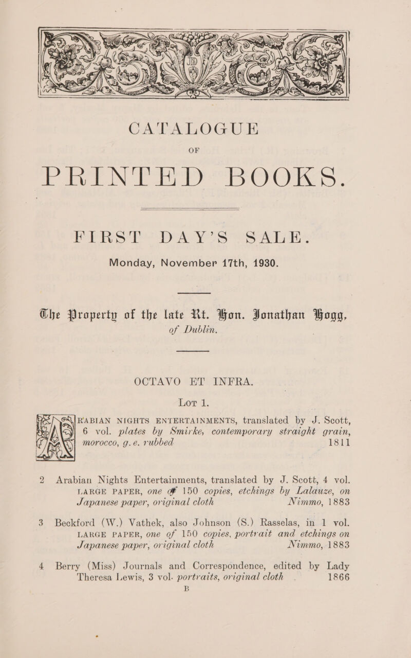 CB  CATALOGUE ee oe yl CCAS,  Petre 1h AS See Monday, November 17th, 1930. Ghe Property of the late Rt. Bon. Jonathan Bogg, of Dublin. OCTAVO “HT INFRA. 1.07 11. RABIAN NIGHTS ENTERTAINMENTS, translated by J. Scott, &lt;yi 6 vol. plates by Smirke, contemporary straight grain, {yy morocco, g.e. rubbed ¥8il   2 Arabian Nights Entertainments, translated by J. Scott, 4 vol. LARGE PAPER, one of 150 copies, etchings by Lalauze, on Japanese paper, original cloth Nimmo, 1883 3 Beckford (W.) Vathek, also Johnson (S.) Rasselas, in 1 vol. LARGE PAPER, one of 150 copies, portrait and etchings on Japanese paper, original cloth Nimmo, 1883 4 Berry (Miss) Journals and Correspondence, edited by Lady Theresa Lewis, 3 vol. portraits, original cloth 1866 B