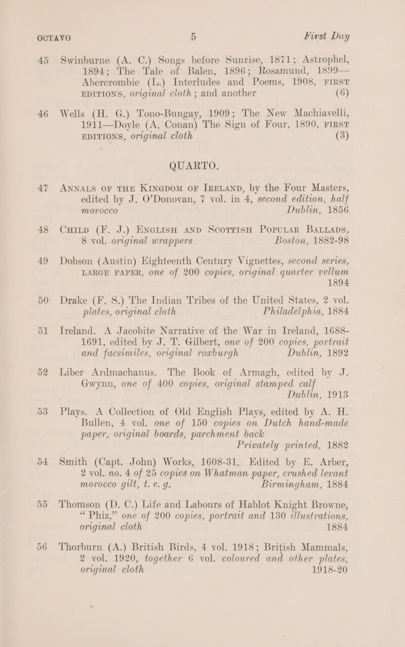 45 46 47 48 49 50 ol o2 53 54 55 Swinburne (A. C.) Songs before Sunrise, 1871; Astrophel, 1894; The Tale of Balen, 1896; Rosamund, 1899— Abercrombie (L.) Interludes and Poems, 1908, FIRST EDITIONS, original cloth ; and another (6) Wells (H. G.) Tono-Bungay, 1909; The New Machiavelli, 1911—Doyle (A. Conan) The Sign of Four, 1890, FiRsT EDITIONS, original cloth (3) QUARTO. ANNALS OF THE KINGDOM OF IRELAND, by the Four Masters, edited by J. O’Donovan, 7 vol. in 4, second edition, half Morocco Dublin, 1856 Cuitp (F. J.) ENGLISH AND ScoTrisH PopuLarR BALLaDs, 8 vol. original wrappers Boston, 1882-98 Dobson (Austin) Eighteenth Century Vignettes, second series, LARGE PAPER, one of 200 copies, original quarter vellum 1894 Drake (F. 8S.) The Indian Tribes of the United States, 2 vol. plates, original cloth Philadelphia, 1884 Ireland. A Jacobite Narrative of the War in Ireland, 1688- 1691, edited by J. T. Gilbert, one of 200 copies, portrait and facsimiles, original roxburgh Dublin, 1892 Liber Ardmachanus. The Book of Armagh, edited by J. Gwynn, one of 400 copies, original stamped calf Dublin, 19138 Plays. A Collection of Old English Plays, edited by A. H. Bullen, 4 vol. one of 150 copies on Dutch hand-made paper, original boards, parchment back Privately printed, 1882 Smith (Capt. John) Works, 1608-31. Edited by KE. Arber, 2 vol. no. 4 of 25 copres on Whatman paper, crushed levant morocco gilt, t. é. g. Birmingham, 1884 Thomson (D. C.) Life and Labours of Hablot Knight Browne, “ Phiz,” one of 200 copies, portrait and 130 illustrations, original. cloth 1884 Thorburn (A.) British Birds, 4 vol. 1918; British Mammals, 2 vol. 1920, together 6 vol. coloured and other plates, original cloth 1918-20