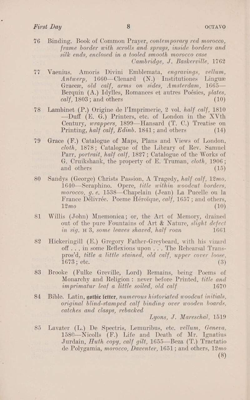 76 teh 78 79 380 81 82 83 84 CO Or Binding. Book of Common Prayer, contemporary red morocco, frame border with scrolls and sprays, inside borders and silk ends, enclosed in a tooled smooth morocco case Cambridge, J. Baskerville, 1762 Vaenius. Amoris Divini Emblemata, engravings, vellum, Antwerp, 1660—Clenard (N.) Institutiones Lingue Graece, old calf, arms on sides, Amsterdam, 1665— Berquin (A.) Idylles, Romances et autres Poésies, plates, calf, 1803; and others (10) Lambinet (P.) Origine de ’Imprimerie, 2 vol. half calf, 1810 —Duff (EH. G.) Printers, etc. of London in the XVth Century, wrappers, 1899—Hansard (T. C.) Treatise on Printing, half calf, Edinb. 1841; and others (14) Grace (F.) Catalogue of Maps, Plans and Views of London, cloth, 1878; Catalogue of the Library of Rev. Samuel Parr, portrait, half calf, 1827; Catalogue of the Works of G. Cruikshank, the property of E. Truman, cloth, 1906; and others (15) Sandys (George) Christs Passion, A Tragedy, half calf, 12mo, 1640—Seraphino. Opere, title within woodcut borders, morocco, g. é. 1538—Chapelain (Jean) La Pucelle ou la France Délivrée. Poeme Héroique, calf, 1657; and others, 12mo (10) Wills (John) Mnemonica; or, the Art of Memory, drained out of the pure Fountains of Art &amp; Nature, slight defect in sig. H 3, some leaves shaved, half roan 1661 Hickeringill (.) Gregory Father-Greybeard, with his vizard off ... in some Reflexions upon ... The Rehearsal 'T'rans- pros’d, title a little stained, old calf, upper cover loose, 1673.5 ete. (3) Brooke (Fulke Greville, Lord) Remains, being Poems of Monarchy and Religion: never before Printed, title and imprimatur leaf a little soiled, old calf 1670 Bible. Latin, gothic fetter, numerous historiated woodcut initials, original blind-stamped calf binding over wooden boards, catches and clasps, rebacked Lyons, J. Mareschal, 1519 Lavater (L.) De Spectris, Lemuribus, etc. vellum, Geneva, 1580—Nicolls (F.) Life and Death of Mr. Ignatius Jurdain, Huth copy, calf gilt, 1655—Beza (T.) Tractatio de Polygamia, morocco, Daventer, 1651; and others, 12mo