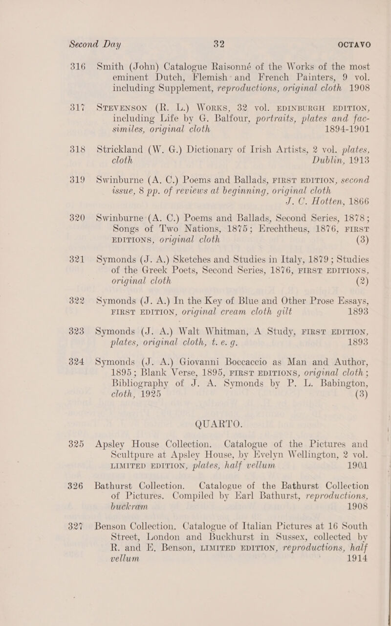 316 O17 318 d19 B21 323 324 B20 Smith (John) Catalogue Raisonné of the Works of the most eminent Dutch, Flemish*= and French Painters, 9 vol. including Supplement, reproductions, original cloth 1908 STEVENSON (R. L.) Works, 32 vol. EDINBURGH EDITION, including Life by G. Balfour, portraits, plates and fac- similes, original cloth 1894-1901 Strickland (W. G.) Dictionary of Irish Artists, 2 vol. plates, cloth Dublin, 19138 Swinburne (A. C.) Poems and Ballads, First EDITION, second issue, 8 pp. of reviews at beginning, original cloth J. C. Hotten, 1866 Swinburne (A. C.) Poems and Ballads, Second Series, 1878 ; Songs of Two Nations, 1875; Erechtheus, 1876, First EDITIONS, original cloth (3) Symonds (J. A.) Sketches and Studies in Italy, 1879 ; Studies of the Greek Poets, Second Series, 1876, FIRST EDITIONS, original cloth (2) Symonds (J. A.) In the Key of Blue and Other Prose Essays, FIRST EDITION, original cream cloth gilt 1893 Symonds (J. A.) Walt Whitman, A Study, FIRST EDITION, plates, original cloth, t. e.g. 1893 Symonds (J. A.) Giovanni Boccaccio as Man and Author, 1895; Blank Verse, 1895, FIRST EDITIONS, original cloth ; Bibliography of J. A. Symonds by P. L. Babington, cloth, 1925 (3) QUARTO. Apsley House Collection. Catalogue of the Pictures and Scultpure at Apsley House, by Evelyn Wellington, 2 vol. LIMITED EDITION, plates, half vellum 190i1 Bathurst Collection. Catalogue of the Bathurst Collection of Pictures. Compiled by Earl Bathurst, reproductions, buckram 1908 Benson Collection. Catalogue of Italian Pictures at 16 South Street, London and Buckhurst in Sussex, collected by R. and E. Benson, LIMITED EDITION, reproductions, half vellum 1914