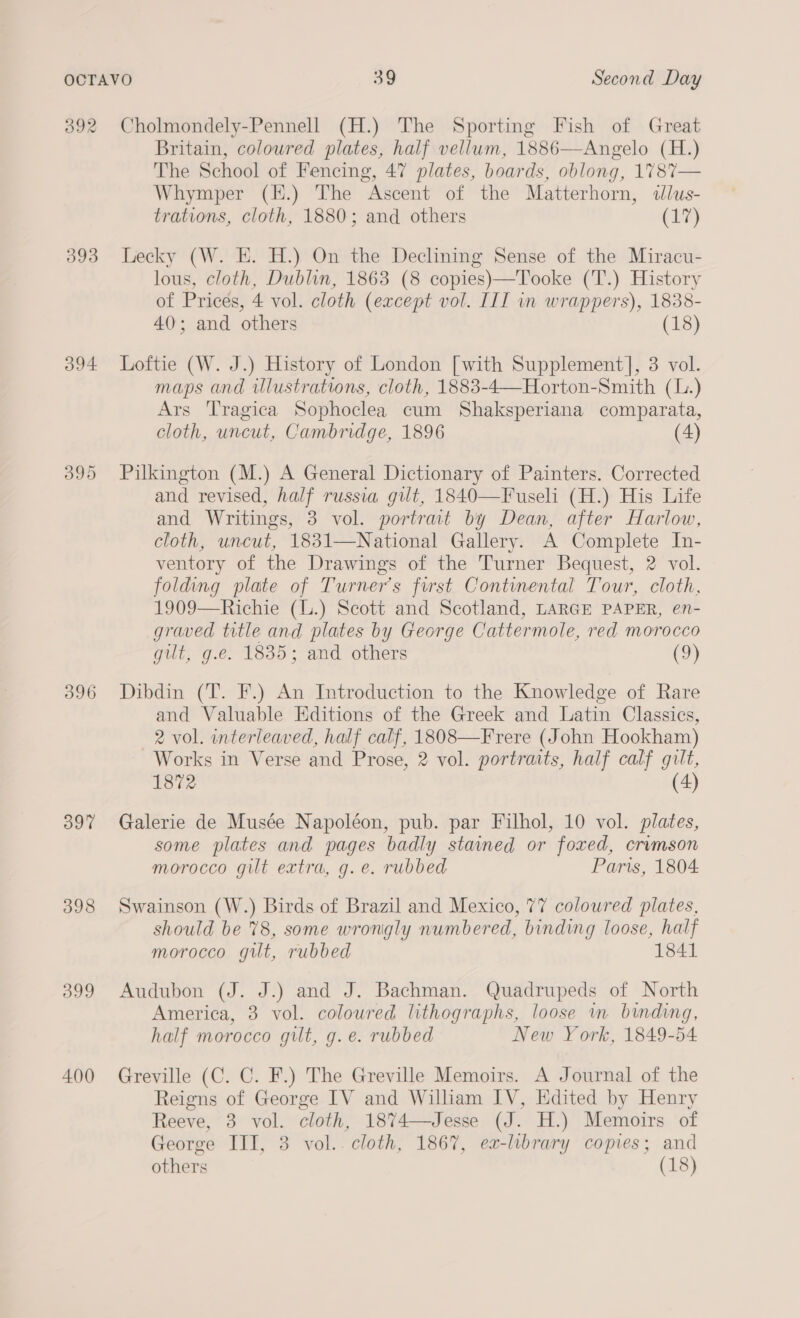 392 393 O94 396 397 398 399 400 Cholmondely-Pennell (H.) The Sporting Fish of Great Britain, coloured plates, half vellum, 1886—Angelo (H.) The School of Fencing, 47 plates, boards, oblong, 1%78%7— Whymper (H.) The Ascent of the Matterhorn, dlus- trations, cloth, 1880; and others (17) Lecky (W. E. H.) On the Declining Sense of the Miracu- lous, cloth, Dublin, 1863 (8 copies)—Tooke (T.) History of Prices, 4 vol. cloth (except vol. III in wrappers), 1838- 40; and others (18) Loftie (W. J.) History of London [with Supplement], 3 vol. maps and wlustrations, cloth, 1883-4—Horton-Smith (1.) Ars Tragica Sophoclea cum Shaksperiana comparata, cloth, uncut, Cambridge, 1896 (4) Pilkington (M.) A General Dictionary of Painters. Corrected and revised, half russia gilt, 1840—Fuseli (H.) His Life and Writings, 3 vol. portrat by Dean, after Harlow, cloth, uncut, 1831—National Gallery. A Complete In- ventory of the Drawings of the Turner Bequest, 2 vol. folding plate of Turner's first Continental Tour, cloth, 1909—Richie (L.) Scott and Scotland, LARGE PAPER, en- graved title and plates by George Cattermole, red morocco gut, g.e. 1835; and others (9) Dibdin (T. F.) An Introduction to the Knowledge of Rare and Valuable Editions of the Greek and Latin Classics, 2 vol. interleaved, half calf, 1808—Frere (John Hookham) Works in Verse and Prose, 2 vol. portraits, half calf gilt, 1872 (4) Galerie de Musée Napoléon, pub. par Filhol, 10 vol. plates, some plates and pages badly stained or foxed, crimson morocco gilt extra, g.e. rubbed Paris, 1804 Swainson (W.) Birds of Brazil and Mexico, 77 coloured plates, should be 78, some wrongly numbered, binding loose, half morocco gilt, rubbed 1841 Audubon (J. J.) and J. Bachman. Quadrupeds of North America, 3 vol. coloured lithographs, loose in binding, half morocco gilt, g. e. rubbed New York, 1849-54 Greville (C. C. F.) The Greville Memoirs. A Journal of the Reigns of George IV and William IV, Edited by Henry Reeve, 3 vol. cloth, 1874—Jesse (J. H.) Memoirs of George III, 3 vol.. cloth, 1867, ex-library copies; and others (18)