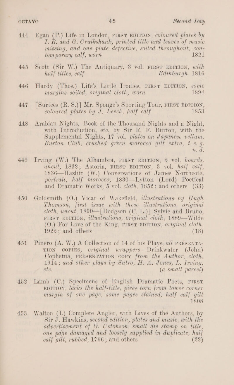 445 449 450 451 I. R. and G. Cruikshank, printed title and leaves of music missing, and one plate defective, soiled throughout, con- temporary calf, worn 1821 Scott (Sir W.) The Antiquary, 3 vol. FIRST EDITION, with half titles, calf Edinburgh, 1816 Hardy (Thos.) Life’s Little Ironies, FIRST EDITION, some margins soiled, original cloth, worn 1894 [Surtees (R. 8.)] Mr. Sponge’s Sporting Tour, FIRST EDITION, coloured plates by J. Leech, half calf 1853 Arabian Nights. Book of the Thousand Nights and a Night, with Introduction, etc. by Sir R. F. Btirton, with the Supplemental Nights, 17 vol. plates on Japanese vellum, Burton Club, crushed green morocco gilt extra, t.e. gq. n.d. Irving (W.) The Alhambra, FIRST EDITION, 2 vol. boards, uncut, 1832; Astoria, FIRST EDITION, 3 vol. half calf, 1836—Hazlitt (W.) Conversations of James Northcote, portrait, half morocco, 1830—lLytton (Lord) Poetical and Dramatic Works, 5 vol. cloth, 1852; and others (33) Goldsmith (O.) Vicar of Wakefield, wlustrations by Hugh Thomson, first issue with these illustrations, original cloth, uncut, 1890—[ Dodgson (C. L.)| Sylvie and Bruno, FIRST EDITION, tlustrations, original cloth, 1889—Wilde (O.) For Love of the King, FIRST EDITION, original cloth, 1922; and others (18) Pinero (A. W.) A Collection of 14 of his Plays, ali PRESENTA- TION COPIES, original wrappers—Drinkwater (John) Cophetua, PRESENTATION Copy from the Author, cloth, 1914; and other plays by Sutro, H. A. Jones, L. Irving, etc. (a small parcel) Lamb (C.) Specimens of English Dramatic Poets, FIRST EDITION, lacks the half-title, piece torn from lower corner margin of one page, some pages stained, half calf gilt 1808 Walton (I.) Complete Angler, with Lives of the Authors, by Sir J. Hawkins, second edition, plates and music, with the advertisement of O. Ustonson, small die stamp on title, one page damaged and loosely supplied in duplicate, half calf gilt, rubbed, 1766 ; and others (22)