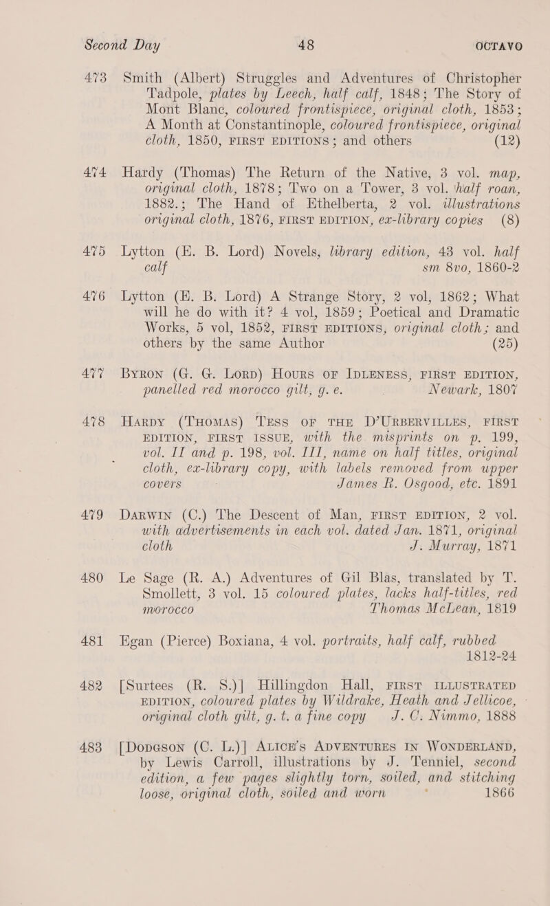 473 478 479 480 481 482 483 Smith (Albert) Struggles and Adventures of Christopher Tadpole, plates by Leech, half calf, 1848; The Story of Mont Blanc, coloured frontispiece, original cloth, 1853; A Month at Constantinople, coloured frontispiece, original cloth, 1850, FIRST EDITIONS; and others (12) Hardy (Thomas) The Return of the Native, 3 vol. map, original cloth, 1878; Two on a Tower, 3 vol. ‘half roan, 1882.; The Hand of Hthelberta, 2 vol. ilustrations original cloth, 1876, FIRST EDITION, ex-library comes (8) Lytton (HH. B. Lord) Novels, labrary edition, 43 vol. half calf sm 8vo, 1860-2 Lytton (HE. B. Lord) A Strange Story, 2 vol, 1862; What will he do with it? 4 vol, 1859; Poetical and Dramatic Works, 5 vol, 1852, FIRST EDITIONS, original cloth; and others by the same Author (25) Byron (G. G. Lorp) Hours oF IDLENESS, FIRST EDITION, panelled red morocco gilt, g. e. . Newark, 180% Harpy (THomAs) Tress oF THE D’URBERVILLES, FIRST EDITION, FIRST ISSUE, with the misprints on p. 199, vol. II and p. 198, vol. ITI, name on half titles, original cloth, ex-library copy, with labels removed from upper covers : James Rk. Osgood, etc. 1891 Darwin (C.) The Descent of Man, FIRST EDITION, 2 vol. with advertisements vn each vol. dated Jan. 1871, original cloth J. Murray, 1871 Le Sage (R. A.) Adventures of Gil Blas, translated by T. Smollett, 3 vol. 15 coloured plates, lacks half-titles, red morocco Thomas McLean, 1819 Egan (Pierce) Boxiana, 4 vol. portraits, half calf, rubbed 1812-24 [Surtees (R. S.)]| Hillmgdon Hall, First ILLUSTRATED EDITION, coloured plates by Wildrake, Heath and Jellicoe, - original cloth gilt, g.t.a fine copy J.C. Nimmo, 1888 [Dopason (C. L.)] ALIcH’s ADVENTURES IN WONDERLAND, by Lewis Carroll, illustrations by J. Tenniel, second edition, a few pages slightly torn, soiled, and stitching loose, original cloth, soiled and worn : 1866