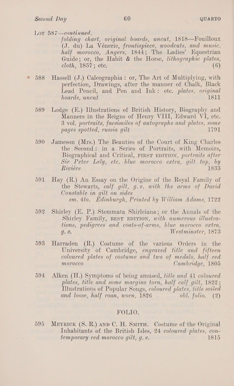 588 589 590 d91 O92 593 594 595 folding chart, original boards, uncut, 1818—Fouilloux (J. du) La Vénerie, frontispiece, woodcuts, and music, half morocco, Angers, 1844; The Ladies’ Equestrian Guide; or, the Habit &amp; the Horse, lithographic plates, cloth, 1857 ; ete. (6) Hassell (J.) Caleographia: or, The Art of Multiplying, with perfection, Drawings, after the manner of Chalk, Black Lead Pencil, and Pen and Ink: etc. plates, original boards, uncut 1811 Lodge (E.) Illustrations of British History, Biography and Manners in the Reigns of Henry VIII, Edward VI, ete. 3 vol. portraits, facsumiles of autographs and plates, some pages spotted, russia gilt ets Jameson (Mrs.) The Beauties of the Court of King Charles the Second: in a Series of Portraits, with Memoirs, Biographical and Critical, FrRST EDITION, portraits after Sir Peter Lely, etc. blue morocco extra, gilt top, by Riwwiere 1833 Hay (R.) An Hssay on the Origine of the Royal Family of the Stewarts, calf gut, g.e. with the arms of David Constable in gilt on sides sm. 4to. Edinburgh, Printed by William Adams, 1722 Shirley (EH. P.) Stemmata Shirleiana; or the Annals of the Shirley Family, BEST EDITION, with numerous illustra- tions, pedigrees and coats-of-arms, blue morocco extra, ont. Westminster, 1873 Harraden (R.) Costume of the various Orders in the University of Cambridge, engraved title and fifteen coloured plates of costume and two of medals, half red Morocco Cambridge, 1805 Alken (H.) Symptoms of being amused, title and 41 coloured plates, title and some margins torn, half calf gilt, 1822; Illustrations of Popular Songs, coloured plates, title soiled and loose, half roan, worn, 1826 obl. foho. (2) FOLIO. Meyrick (8. R.) anp C. H. Smrrx. Costume of the Original Inhabitants of the British Isles, 24 coloured plates, con- temporary red morocco gilt, g. e. 1815