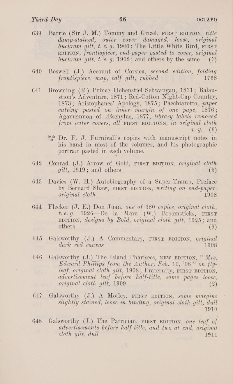 639 640 641 642 643 644 645 646 647 648 Barrie (Sir J. M.) Tommy and Grizel, FIRST EDITION, title — damp-stained, outer cover damaged, loose, original buckram gilt, t. e.g. 1900; The Little White Bird, rrrst EDITION, frontispiece, end-paper pasted to cover, original buckram gut, t. e.g. 1902; and others by the same (7) Boswell (J.) Account of Corsica, second edition, folding frontismece, map, calf gilt, rubbed 1768 Browning (R.) Prince Hohenstiel-Schwangau, 1871; Balau- stion’s Adventure, 1871; Red-Cotton Night-Cap Country, 1873; Aristophanes’ Apology, 1875; Pacchiarotto, paper cutting pasted on inner- margin of one page, 1876; Agamemnon of A‘schylus, 1877, library labels removed from outer covers, all FIRST EDITIONS, wm original cloth CeO) *K* Dr. F. J. Furnivall’s copies with manuscript notes in his hand in most of the volumes, and his photographic portrait pasted in each volume. Conrad (J.) Arrow of Gold, FIRST EDITION, original cloth gut, 1919; and others (5) Davies (W. H.) Autobiography of a Super-Tramp, Preface by Bernard Shaw, FIRST EDITION, writing on end-paper,- original cloth 1908 Flecker (J. E.) Don Juan, one of 380 copies, original cloth, —t.ég. 1926—De la Mare (W.) Broomsticks, FiIRstT EDITION, designs by Bold, original cloth gilt, 1925; and others (9) Galsworthy (J.) A Commentary, FIRST EDITION, original dark red canvas 1908 Galsworthy (J.) The Island Pharisees, NEw EDITION, “ Mrs, Edward Phillips from the Author, Feb. 10, 708” on fly- leaf, original cloth gilt, 1908; Fraternity, FIRST EDITION, advertisement leaf before half-title, some pages loose, original cloth gut, 1909 ) Galsworthy (J.) A Motley, FIRST EDITION, some margins slightly stained, loose in binding, original cloth gilt, dull 1910 Galsworthy (J.) The Patrician, First EDITION, one leaf of advertisements before half-title, and two at end, original cloth gilt, dull 1917