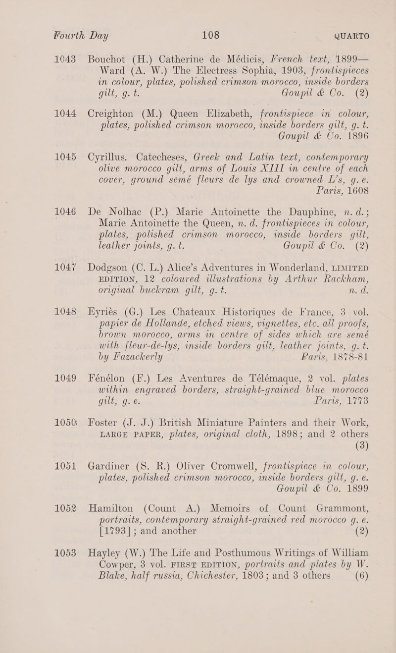 1043 1044 1045 1046 1047 1048 1049 1051 1052 1053 Bouchot (H.) Catherine de Médicis, french text, 1899— Ward (A. W.) The Electress Sophia, 1903, frontispreces in colour, plates, polished crimson morocco, inside borders CUE 0a Goupil &amp; Co. (2) Creighton (M.) Queen Elizabeth, frontispiece in colour, plates, polished crimson morocco, inside borders gilt, gq. t. Goupil &amp; Co. 1896 Cyrillus. Catecheses, Greek and Latin text, contemporary olive morocco gilt, arms of Lows XIII wm centre of each cover, ground semé fleurs de lys and crowned Ls, g. e. Paris, 1608 De Nolhac (P.) Marie Antoinette the Dauphine, n. d.; Marie Antoinette the Queen, n. d. frontispieces in colour, plates, polished crimson morocco, imside borders gilt, leather joints, g. t. | Goupil &amp; Co. (2) Dodgson (C. L.) Alice’s Adventures in Wonderland, LIMITED EDITION, 12 coloured illustrations by Arthur Rackham, original buckram gilt, g. t. n. d. HKyriés (G.) Les Chateaux Historiques de France, 3 vol. papier de Hollande, etched views, vignettes, etc. all proofs, brown morocco, arms in centre of sides which are semé with fleur-de-lys, inside borders gilt, leather joints, g. t. by Fazackerly . Paris, 1878-81 Fénélon (F.) Les Aventures de Télémaque, 2 vol. plates within engraved borders, straight-graned blue morocco gilt, g.e. OTIS AGT 3 Foster (J. J.) British Miniature Painters and their Work, LARGE PAPER, plates, original cloth, 1898; and 2 others (3) Gardiner (S. R.) Oliver Cromwell, frontispiece in colour, plates, polished crimson morocco, inside borders gilt, g. e. Goupil &amp; Co. 1899 Hamilton (Count A.) Memoirs of Count Grammont, portraits, contemporary straight-grained red morocco 4g. é. [1793]; and another (2) Hayley (W.) The Life and Posthumous Writings of William Cowper, 3 vol. FIRST EDITION, portraits and plates by W. Blake, half russia, Chichester, 1803; and 3 others (6)