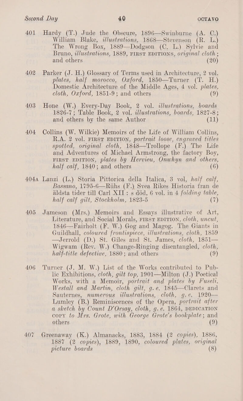 401 Hardy (T.) Jude the Obscure, 1896—Swinburne (A. C.) William Blake, dlustrations, 1868—Stevenson (R. L.) The Wrong Box, 1889—Dodgson (C. lL.) Sylvie and Bruno, wlustrations, 1889, FIRST EDITIONS, original cloth ; and others (20) 402 Parker (J. H.) Glossary of Terms used in Architecture, 2 vol. plates, half morocco, Oxford, 1850—Turner (T. H.) Domestic Architecture of the Middle Ages, 4 vol. plates, cloth, Oxford, 1851-9; and others (9) 403 Hone (W.) Every-Day Book, 2 vol. illustrations, boards 1826-7; Table Book, 2 vol. idlustrations, boards, 1827-8; and others by the same Author (11) 404 Collins (W. Wilkie) Memoirs of the Life of William Collins, R.A. 2 vol. FIRST EDITION, portrait loose, engraved titles spotted, origimal cloth, 1848—Trollope (F.) The Life and Adventures of Michael Armstrong, the factory Boy, FIRST EDITION, plates by Hervieu, Onwhyn and others, half calf, 1840; and others (6) 4044 Lanzi (L.) Storia Pittorica della Italica, 3 vol, half calf, Bassano, 1795-6—Ruths (F.) Svea Rikes Historia fran de aldsta tider till Carl XII: s déd, 6 vol. in 4 folding table, half calf gilt, Stockholm, 1823-5 (7) 405 Jameson (Mrs.) Memoirs and Essays illustrative of Art, Literature, and Social Morals, FIRST EDITION, cloth, uncut, 1846—Fairholt (F. W.) Gog and Magog. The Giants in Guildhall, coloured frontispiece, illustrations, cloth, 1859 —Jerrold (D.) St. Giles and St. James, cloth, 1851— Wigwam (Rev. W.) Change-Ringing disentangled, cloth, half-title defective, 1880; and others (9) 406 Turner (J. M. W.) List of the Works contributed to Pub- lic Exhibitions, cloth, gut top, 1901—Milton (J.) Poetical Works, with a Memoir, portrait and plates by Fuseli, Westall and Martwn, cloth gilt, g.e. 1845—Clarets and Sauternes, numerous wlustrations, cloth, g.e. 1920— Lumley (B.) Reminiscences of the Opera, portrait after a sketch by Count D’Orsay, cloth, g.e. 1864, DEDICATION copy to Mrs. Grote, with George Grote’s bookplate; and others (9) 407 Greenaway (K.) Almanacks, 1883, 1884 (2 copies), 1886, 1887 (2 comes), 1889, 1890, coloured plates, original picture boards (8)