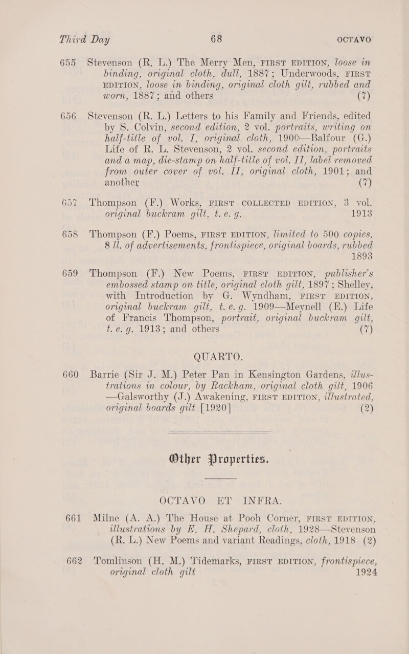 655 Stevenson (R. L.) The Merry Men, First EDITION, loose in binding, original cloth, dull, 1887; Underwoods, FIRST EDITION, loose in binding, original cloth gilt, rubbed and worn, 1887; and others (7) 656 Stevenson (R. L.) Letters to his Family and Friends, edited. by S. Colvin, second edition, 2 vol. portracts, writing on half-title of vol. I, original cloth, 1900—Balfour (G.) Life of R. L. Stevenson, 2 vol. second edition, portraits and a map, die-stamp on half-title of vol. IT, label removed from outer cover of vol. II, original cloth, 1901; and another (7) 657 Thompson (F.) Works, FIRST COLLECTED EDITION, 3 vol. original buckram gilt, t. e.g. 1913 658 Thompson (F.) Poems, FIRST EDITION, limited to 500 copies, 8 Il. of advertisements, frontispiece, original boards, rubbed 3 1893 659 ‘Thompson (F.) New Poems, FIRST EDITION, publisher’s embossed stamp on title, original cloth gilt, 1897 ; Shelley, with Introduction by G. Wyndham, FIRST EDITION, original buckram gilt, t. e.g. 1909—Meynell (E.) Life of Francis Thompson, portrait, original buckram gilt, t. e.g. 1913; and others (7) QU BO: 660 Barrie (Sir J. M.) Peter Pan in Kensington Gardens, ilus- trations in colour, by Rackham, original cloth gilt, 1906 —Galsworthy (J.) Awakening, FIRST EDITION, illustrated, original boards gut [1920] (2)   Other Properties. OTA VO we aN EAs 661 Milne (A. A.) The House at Pooh Corner, FIRST EDITION, ulustrations by HE. H. Shepard, cloth, 1928—Stevenson (R. L.) New Poems and variant Readings, cloth, 1918 (2) 662 Tomlinson (H, M.) Tidemarks, First EDITION, frontispiece, original cloth gilt 1924