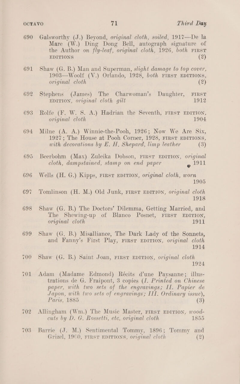 692 693 694. 699 Mare (W.) Ding Dong Bell, autograph signature of the Author on fly-leaf, original cloth, 1926, both FIRST EDITIONS (2) Shaw (G. B.) Man and Superman, slight damage to top cover, 1903—Woolf (V.) Orlando, 1928, both FIRST EDITIONS, original cloth (2) Stephens (James) The Charwoman’s Daughter, FIRST EDITION, original cloth gilt 1912 Rolfe (F. W. S. A.) Hadrian the Seventh, FIRST EDITION, original cloth 1904: Milne (A. A.) Winnie-the-Pooh, 1926; Now We Are Six, 1927; The House at Pooh Corner, 1928, FIRST EDITIONS, with decorations by EH. H. Shepard, limp leather (3) Beerbohm (Max) Zuleika Dobson, FIRST EDITION, original cloth, dampstained, stamp on end paper ono Wells (H. G.) Kipps, FIRST EDITION, original cloth, worn 1905 Tomlinson (H. M.) Old Junk, First EpITION, original cloth 1918 Shaw (G. B.) The Doctors’ Dilemma, Getting Married, and The Shewing-up of Blanco Posnet, FIRST EDITION, original cloth 19t% Shaw (G. B.) Misalliance, The Dark Lady of the Sonnets, and Fanny’s First Play, First EDITION, original cloth 1914 Shaw (G. B.) Saint Joan, FIRST EDITION, original cloth 1924 Adam (Madame Edmond) Récits d’une Paysanne; illus- trations de G. Fraipont, 3 copies (J. Printed on Chinese paper, with two sets of the engravings; II. Papier de Japon, with two sets of engravings; III. Ordinary issue), Paris, 1885 (3) Allngham (Wm.) The Music Master, FIRST EDITION, wood- cuts by D. G. Rossetti, etc. original cloth 1855 Barrie (J. M.) Sentimental Tommy, 1896; Tommy and Grizel, 19¢0, FIRST EDITIONS, original cloth (2)