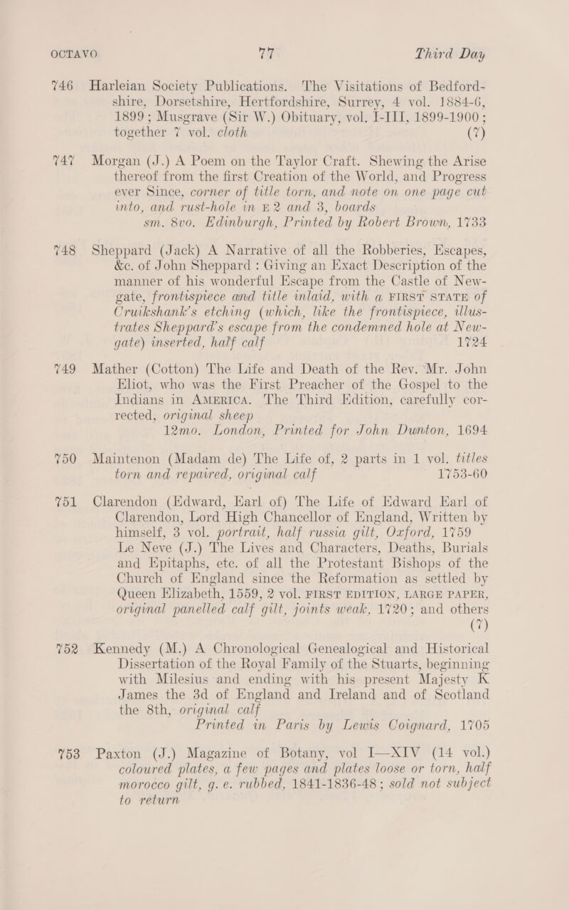 746 Harleian Society Publications. The Visitations of Bedford- shire, Dorsetshire, Hertfordshire, Surrey, 4 vol. 1884-6, 1899; Musgrave (Sir W.) Obituary, vol. I-IIT, 1899-1900; together 7 vol. cloth (7) 74% Morgan (J.) A Poem on the Taylor Craft. Shewing the Arise thereof from the first Creation of the World, and Progress ever Since, corner of title torn, and note on one page cut into, and rust-hole in £2 and 3, boards sm. 8v0. Edinburgh, Printed by Robert Brown, 1733 748 Sheppard (Jack) A Narrative of all the Robberies, Escapes, &amp;e. of John Sheppard : Giving an Exact Description of the manner of his wonderful Escape from the Castle of New- gate, frontispiece and title inlaid, with a FIRST STATE of Cruikshank’s etching (which, lke the frontispiece, ilus- trates Sheppard's escape from the condemned hole at New- gate) inserted, half calf 1724 749 Mather (Cotton) The Life and Death of the Rev. ‘Mr. John Eliot, who was the First Preacher of the Gospel to the Indians in AMerica. The Third Edition, carefully cor- rected, original sheep 12mo. London, Printed for John Dunton, 1694. 750 Maintenon (Madam de) The Life of, 2 parts in 1 vol. titles torn and repaired, original calf 1753-60 751 Clarendon (Edward, Karl of) The Life of Edward Earl of Clarendon, Lord High Chancellor of England, Written by himself, 3 vol. portrait, half russia gilt, Oxford, 1759 Le Neve (J.) The Lives and Characters, Deaths, Burials and Epitaphs, etc. of all the Protestant Bishops of the Church of England since the Reformation as settled by Queen Hlizabeth, 1559, 2 vol. FIRST EDITION, LARGE PAPER, original panelled calf gilt, joints weak, 1720; and others (7) 752 Kennedy (M.) A Chronological Genealogical and Historical Dissertation of the Royal Family of the Stuarts, beginning with Milesius and ending with his present Majesty K James the 3d of England and Ireland and of Scotland the 8th, original calf Printed in Paris by Lewis Coignard, 1705 53 Paxton (J.) Magazine of Botany, vol I—XIV (14 vol.) coloured plates, a few pages and plates loose or torn, half morocco gilt, g. e. rubbed, 1841-1836-48 ; sold not subject to return