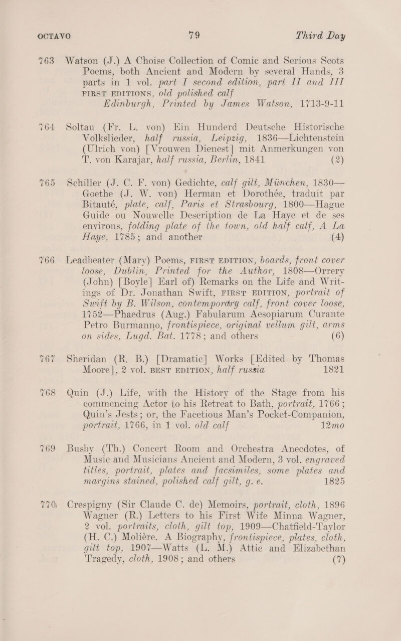 763 764 ~3 Oo Or 766 Watson (J.) A Choise Collection of Comic and Serious Scots Poems, both Ancient and Modern by several Hands, 3 parts in 1 vol. part I second edition, part IT and III FIRST EDITIONS, old polished calf Edinburgh, Printed by James Watson, 1713-9-11 Soltau (Fr. L. von) Ein Hunderd Deutsche Historische Volksheder, half russia, Leipzig, 1836—Lichtenstein (Ulrich von) [Vrouwen Dienest | mit Anmerkungen von T. von Karajar, half russia, Berlin, 1841 (2) Schiller (J. C. F. von) Gedichte, calf gut, Miinchen, 1830— Goethe (J. W. von) Herman et Dorothée, traduit par Bitauté, plate, calf, Paris et Strasbourg, 1800—Hague Guide ou Nouwelle Description de La Haye et de ses environs, folding plate of the town, old half calf, A La Haye, 1785 ; and another (4) Leadbeater (Mary) Poems, FIRST EDITION, boards, front cover loose, Dublin, Printed for the Author, 1808—Orrery (John) [Boyle] Earl of) Remarks on the Life and Writ- ings of Dr. Jonathan Swift, FIRST EDITION, portrait of Swift by B. Wilson, contemporary calf, front cover loose, 1752—Phaedrus (Aug.) Fabularum Aesopiarum Curante Petro Burmanno, frontispiece, original vellum gilt, arms on sides, Lugd. Bat. 1778; and others (6) Sheridan (R. B.) [Dramatic] Works [Edited. by Thomas Moore], 2 vol. BEST EDITION, half russia 1821 Quin (J.) Life, with the History of the Stage from his commencing Actor to his Retreat to Bath, portratt, 1766 ; Quin’s Jests; or, the Facetious Man’s Pocket-Companion, portrait, 1766, in 1 vol. old calf 12mo Busby (Th.) Concert Room and Orchestra Anecdotes, of Music and Musicians Ancient and Modern, 3 vol. engraved titles, portrait, plates and facsimiles, some plates and margins stained, polished calf gilt, g. e. 1825 Crespigny (Sir Claude C. de) Memoirs, portrait, cloth, 1896 Wagner (R.) Letters to his First Wife Minna Wagner, 2 vol. portraits, cloth, gilt top, 1909—Chatfield-Taylor (H. C.) Moliére. A Biography, frontispiece, plates, cloth, gilt top, 190%7—Watts (L. M.) Attic and Elizabethan Tragedy, cloth, 1908; and others (7)