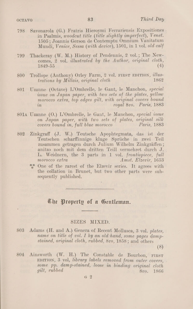 798 Savonarola (G.) Fratris Hieroymi Ferrariensis Expositiones | in Psgalmis, woodcut title (title slightly wmperfect), Venet. 1505; Joannis Gerson de Contemptu Omnium Vanitatum Mundi, Venice, Sessa (with device), 1501, in 1 vol. old calf 799 Thackeray (W. M.) History of Pendennis, 2 vol.; The New- comes, 2 vol. illustrated by the Author, original cloth, 1849-55 (4) 800 Trollope (Anthony) Orley Farm, 2 vol. FIRST EDITION, wlus- trations by Millais, origmal cloth 1862 801 Uzanne (Octave) L’Ombrelle, le Gant, le Manchon, spectal issue on Japan paper, with two sets of the plates, yellow morocco extra, top edges gilt, with original covers bound im royal 8vo. Paris, 1883 8014 Uzanne (O.) L’Ombrelle, le Gant, le Manchon, special ‘issue on Japan paper, with two sets of plates, original silk covers bound wn, full blue morocco Paris, 1883 802 Zinkgraff (J. W.) Teutsche Apophtegmata, das ist der Teutschen scharffinnige kluge Spriche in zwei Teil zusammen getragen durch Julium Wilhelm Zinkgraffen ; anitzo noch mit dem dritten Teill vermehret durch J. L. Weidnern, the 3 parts in 1 vol. frontispiece, full morocco extra Amst. Elzevir, 1653 ** One of the rarest of the Elzevir series. It agrees with the collation in Brunet, but two other parts were sub- sequently published.    Che Property of a Gentleman. ee SIZES MIXED. 803 Adams (H. and A.) Genera of Recent Mollusca, 3 vol. plates, name on title of vol. I by an old hand, some pages damp- stained, original cloth, rubbed, 8vo, 1858; and others (8) 804 Ainsworth (W. H.) The Constable de Bourbon, First EDITION, 3 vol, library labels removed from outer covers, some pp. damp-stamed, loose in binding original cloth gut, rubbed 8vo. 1866 G 2