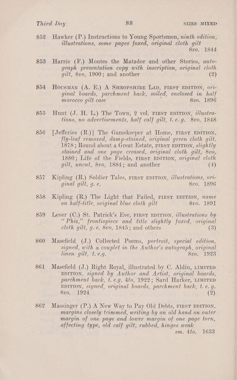 852 853 854 855 856 857 858 859 860 861 862 Hawker (P.) Instructions to Young Sportsmen, ninth edition, illustrations, some pages foxed, original cloth gilt 8vo. 1844 Harris (F.) Montes the Matador and other Stories, auto- graph presentation copy with inscription, original cloth gilt, 8vo, 1900; and another (2) Housman (A. E.) A SHROPSHIRE LAD, FIRST EDITION, ori- ginal boards, parchment back, soiled, enclosed in half morocco gilt case 8vo. 1896 Hunt (J. H. L.) The Town, 2 vol. First EDITION, tJlustra- tions, no advertisements, half calf gilt, t.e. g. 8vo, 1848 [ Jefferies (R.)| The Gamekeeper at Home, FIRST EDITION, fly-leaf removed, damp-stained, original green cloth gilt, 1878; Round about a Great Estate, FIRST EDITION, slightly staned and one page creased, original cloth gilt, 8vo, 1880; Life of the Fields, FIRST EDITION, original cloth gilt, uncut, 8vo, 1884; and another | (4) Kipling (R.) Soldier Tales, rirst EDITION, illustrations, ori- ginal gilt, g. e. 8vo. 1896 Kipling (R.) The Light that Failed, FIRST EDITION, name on half-title, original blue cloth gilt 8vo. 1891 Lever (C.) St. Patrick’s Eve, First EDITION, illustrations by “Phiz,” frontispiece and title slightly foxed, - original cloth gut, g. e. 8vo, 1845; and others (3) Masefield (J.) Collected Poems, portrait, special edition, signed, with a couplet in the Author’s autograph, original linen gilt, t. e.g. 8v0. 1923 Masefield (J.) Right Royal, illustrated by C. Aldin, LiMiTED EDITION, signed by Author and Artist, original boards, parchment back, t. e.g. 4to, 1922; Sard Harker, LIMITED EDITION, signed, original boards, parchment back, t. e. g. 8v0o. 1924 (2) Massinger (P.) A New Way to Pay Old Debts, FIRST EDITION, margins closely trimmed, writing by an old hand on outer margin of one page and lower margin of one page torn, affecting type, old calf gilt, rubbed, hinges weak sm. 4to. 16338