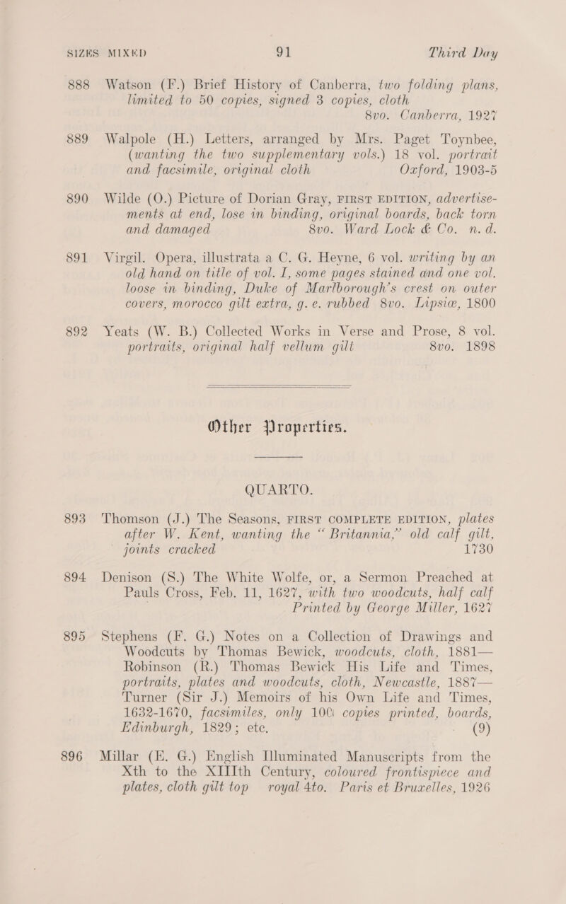 888 889 890 891 892 893 894. 895 896 Watson (F.) Brief History of Canberra, two folding plans, limited to 50 comes, signed 3 copies, cloth 8v0. Canberra, 1927 Walpole (H.) Letters, arranged by Mrs. Paget Toynbee, (wanting the two supplementary vols.) 18 vol. portrait and facsimile, original cloth Oxford, 1903-5 Wilde (O.) Picture of Dorian Gray, FIRST EDITION, advertise- ments at end, lose in binding, original boards, back torn and damaged 8v0. Ward Lock &amp; Co. n.d. Virgil. Opera, illustrata a C. G. Heyne, 6 vol. writing by an old hand. on title of vol. I, some pages stained and one vol. loose in binding, Duke of Marlborough’s crest on outer covers, morocco gilt extra, g.e. rubbed 8vo. Lipsiw, 1800 Yeats (W. B.) Collected Works in Verse and Prose, 8 vol. portraits, original half vellum gut 8vo. 1898   Other Properties. QUARTO. Thomson (J.) The Seasons, FIRST COMPLETE EDITION, plates after W. Kent, wanting the “ Britanma,” old calf gilt, ~ joints cracked 1730 Denison (S.) The White Wolfe, or, a Sermon Preached at Pauls Cross, Feb. 11, 1627, with two woodcuts, half calf | Printed by George Miller, 1627 Stephens (F. G.) Notes on a Collection of Drawings and Woodcuts by Thomas Bewick, woodcuts, cloth, 1881— Robinson (R.) Thomas Bewick His Life and Times, portraits, plates and woodcuts, cloth, Newcastle, 188%— Turner (Sir J.) Memoirs of his Own Life and Times, 1632-1670, facsimiles, only 100i copies printed, boards, Edinburgh, 1829; ete. AD Millar (E. G.) English Illuminated Manuscripts from the Xth to the XIIIth Century, colowred frontispiece and plates, cloth gut top royal 4to. Paris et Bruzelles, 1926