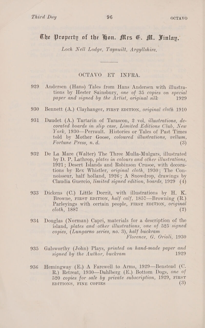 929 930 931 932 933 934. 935 936 Loch Nell Lodge, Taynuilt, Argyllshire. OCTAYVO. HT ~ INFRA: Andersen (Hans) Tales from Hans Andersen with illustra- tions by Hester Sainsbury, one of 35 copies on special paper and signed by the Artist, original silk 1929 Bennett (A.) Clayhanger, FIRST EDITION, original cloth 1910 Daudet (A.) Tartarin of Tarascon, 2 vol. wlustrations, de- corated boards wn slip case, Limited Editions Club, New York, 1930—Perrault. Histories or Tales of Past Times told by Mother Goose, coloured wlustrations, vellum, _ Fortune Press, n. d. : (3) De La Mare (Walter) The Three Mulla-Mulgars, illustrated by D. P. Lathrop, plates in colours and other illustrations, 1921; Desert Islands and Robinson Crusoe, with decora- tions by Rex Whistler, original cloth, 1930; The Con- noisseur, half holland, 1926; A Snowdrop, drawings by Claudia Guercio, limited signed edition, boards, 1929 (4) Dickens (C.) Little Dorrit, with illustrations by H. K. Browne, FIRST EDITION, half calf, 1857—Browning (R.) Parleyings with certain people, FIRST EDITION, original cloth, 1887 (2) Douglas (Norman) Capri, materials for a description of the island, plates and \other illustrations, one of 525 signed copies, (Lungarno series, no. 3), half buckram Florence, G. Oriol, 1930 Galsworthy (John) Plays, printed on hand-made paper and signed by the Author, buckram 1929 Hemingway (E.) A Farewell to Arms, 1929—Benstead (C. R.) Retreat, 1930—Dahlberg (E.) Bottom Dogs, one of 520 copies for sale by private subscription, 1929, FIRST EDITIONS, FINE COPIES (3)