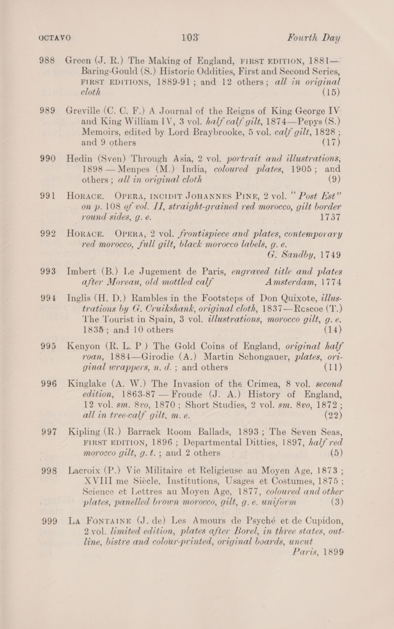 988 989 990 oo) 992 993 99 4 996 097 998 g20 Green (J. R.) The Making of England, rirst EDITION, 1881— Baring-Gould (S.) Historic Oddities, First and Second Series, FIRST EDITIONS, 1889-91; and 12 others; all in original cloth (15) Greville (C. C. F.) A Journal of the Reigns of King George IV and King William IV, 3 vol. half calf gilt, 1874—Pepys (S.) Memoirs, edited by Lord Braybrooke, 5 vol. calf gilt, 1828 ; and 9 others (17) Hedin (Sven) Through Asia, 2 vol. portrait and illustrations, 1898 — Menpes (M.) India, coloured plates, 1905; and others; all in original cloth (9) Horack. OPERA, INCIDIT JOHANNES PInp, 2 vol. ‘“ Post Hst” on p. 108 of vol. LL, straight-grained red morocco, gilt border round sides, g. é. Fiat HorAce. OPERA, 2 vol. frontispiece and plates, contemporary red morocco, full gilt, black morocco labels, g. e. G. Sandby, 1749 Imbert (B.) Le Jugement de Paris, engraved title and plates after Moreau, old mottled calf Amsterdam, \774 Inglis (H. D.) Rambles in the Footsteps of Don Quixote, ¢llus- trations by G. Cruikshank, original cloth, 1837—Rescoe ('T.) The ‘lourist in Spain, 3 vol. elustrations, morocco gilt, g. e. 1835; and 10 others (14) Kenyon (R. L. P.) The Gold Coins of England, original half roan, 1884—Girodie (A.) Martin Schongauer, plates, ort- ginal wrappers, n. d.; and others (11) Kinglake (A. W.) The Invasion of the Crimea, 8 vol. second edition, 1863-87 — Froude (J: A.) History of England, 12 vol. sm. 8v0, 1870; Short Studies, 2 vol. sm. 8vo0, 1872 ; all in tree-calf gilt, m. e. (29) Kipling (R.) Barrack Room Ballads, 1893; The Seven Seas, FIRST EDITION, 1896 ; Soper aasntal here 1897, half red morocco gilt, g.t. ; any 2. others... . (5) Lacroix (P.) Vie Militaire et Religieuse au Moyen Age, 1873 ; XVIII me Siecle, Institutions, Usages et Costumes, 1875 ; Science et Lettres au Moyen Age, 1877, coloured and other plates, panelled brown morocco, gilt, g.e. uniform (3) La Fonrainr (J. de) Les Amours de Psyché et de Cupidon, 2 vol. limited edition, plates after Borel, in three states, out- line, bistre and colour-printed, original boards, uncut