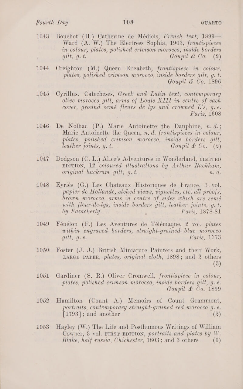 1043 1044 1045 1046 1047 1048 1049 1051 1052 1053 Bouchot (H.) Catherine de Médicis, French teat, 1899— Ward (A. W.) The Electress Sophia, 1903, frontispreces in colour, plates, polished crimson morocco, inside borders Gulia det Goupl &amp; Co. (2) Creighton (M.) Queen Elizabeth, frontispiece in colour, plates, polished crimson morocco, inside borders gilt, g. t. Goupil &amp; Co. 1896 Cyrillus. Catecheses, Greek and Latin text, contemporary olwe morocco gilt, arms of Lows XIII wm centre of each cover, ground semé fleurs de lys and crowned L’s, g.e. Paris, 1608 De Nolhac (P.) Marie Antoinette the Dauphine, n. d.; Marie Antoinette the Queen, n. d. frontispieces in colour, plates, polished crimson morocco, inside borders gilt, leather joints, g. t. Goupul &amp; Co. (2) Dodgson (C. L.) Alice’s Adventures in Wonderland, LIMITED EDITION, 12 coloured illustrations by Arthur Rackham, original buckram gilt, g.t. ; n. d. Eyries (G.) Les Chateaux Historiques de France, 3. vol. papier de Hollande, etched views, vignettes, etc. all proofs, brown morocco, arms in centre of sides which are semé with fleur-de-lys, inside borders gilt, leather joints, g. t. by Fazackerly Paris, 1878-81 Fénélon (F.) Les Aventures de Télémaque, 2 vol. plates within engraved borders, straight-grained blue morocco gilt, 9.2. Paris, 1773 Foster (J. J.) British Miniature Painters and their Work, LARGE PAPER, plates, original cloth, 1898; and 2 others (3) Gardiner (S. R.) Oliver Cromwell, frontispiece in colour, plates, polished crimson morocco, inside borders gilt, g. é. Goupul &amp; Co. 1899 Hamilton (Count A.) Memoirs of Count Grammont, portraits, contemporary straight-grained red morocco 4g. e@. [1793]; and another (2) Hayley (W.) The Life and Posthumous Writings of William Cowper, 3 vol. FIRST EDITION, portraits and plates by W. Blake, half russia, Chichester, 1803; and 3 others (6)