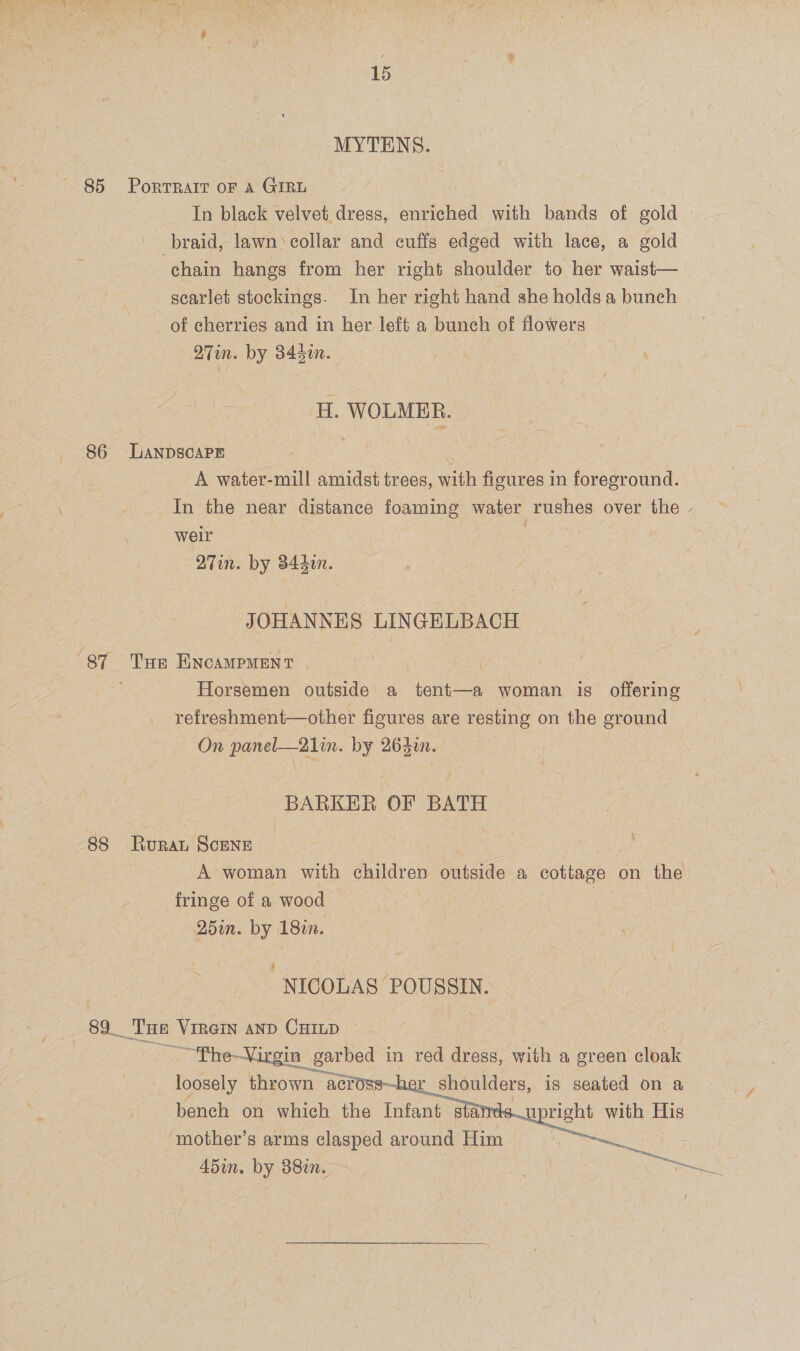 MYTENS. 85 Porrrait oF A GIRL In black velvet dress, enriched with bands of gold | braid, lawn ‘collar and cuffs edged with lace, a gold chain hangs from her right shoulder to her waist— scarlet stockings. In her right hand she holds a bunch of cherries and in her left a bunch of flowers 27in. by 844n. ' H. WOLMBR. 86 LanpscaPE A water-mill amidst trees, with ficures in foreground. In the near distance foaming water rushes over the - weir 27in. by d44din. JOHANNES LINGELBACH 87 Tue ENcaMpMENT | Horsemen outside a tent—a woman is offering refreshment—other figures are resting on the ground On panel—21lin. by 263in. BARKER OF BATH 88 Rurat ScENE A woman with children outside a cottage on the fringe of a wood | Q5in. by 18in. NICOLAS POUSSIN. 89 Tue Virein ann Camp © — “‘Phe—Vir in garbed in red dress, with a green cloak loosely Teas acr er shoulders, is seated on a bench on which the Infant sta upright with His ‘mother’s arms clasped around Him | | 45in. by 380n. Seuline    