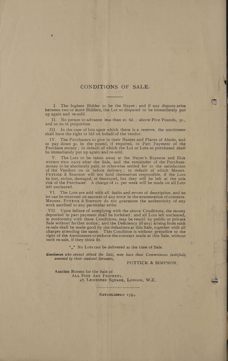 CONDITIONS OF SALE. I. The highest Bidder to be the Buyer; and if any dispute arise between two or more Bidders, the Lot so disputed to be immediately put up again and re-sold. II. No person to advance iess than 2s. 6d.; above Five Pounds, 5s., and so on in proportion. III. In the case of lots upon which there is a reserve, the auctioneer shall have the right to bid on behalf of the vendor. IV. The Purchasers to give in their Names and Places of Abode, and to pay down 5s. in the pound, if required, in Part Payment of the Purchase money ; in default of which the Lot or Lots so purchased shall be immediately put up again and re-sold. V. The Lots to be taken away at the Buyer’s Expense and Risk WITHIN TWO DAYS after the Sale, and the remainder of the Purchase- money to be absolutely paid, or otherwise settled for to the satisfaction of the Vendors on or before delivery; in default of which Messrs. Puttick &amp; Simpson will not hold themselves responsible, if the Lots be lost, stolen, damaged, or destroyed, but they will be left at the sole risk of the Purchaser. A charge of 1s. per week will be made on all Lots left uncleared. | lot can be returned on account of any error in the enumeration of contents. Messrs. Putrick &amp; Simpson do not guarantee the authenticity of any work ascribed to any particular artist. VII. Upon failure of complying with the above Conditions, the money deposited in part payment shall be forfeited; and all Lots left uncleared, in conforinity with these Conditions, may be resold by public or private Sale without further notice; and the Deficiency (ifany) arising from such re-sale shall be made good by the defaulters at this Sale, together with all charges attending the same. This Condition is without prejudice to the right of the Auctioneers to enforce the contract made at this Sale, without such re-sale, if they think fit. _*,* No Lots can be delivered at the time of Sale. Gentlemen who cannot attend the Sale, may have they Commissions faithfully executed by theiy obedient Servants, - PUTTICK &amp; SIMPSON. Auction Rooms for the Sale of ALL FINE ART PROPERTY, 47, LEICESTER SQUARE, LoNpvon, W,C. ESTABLISHED 179}.   