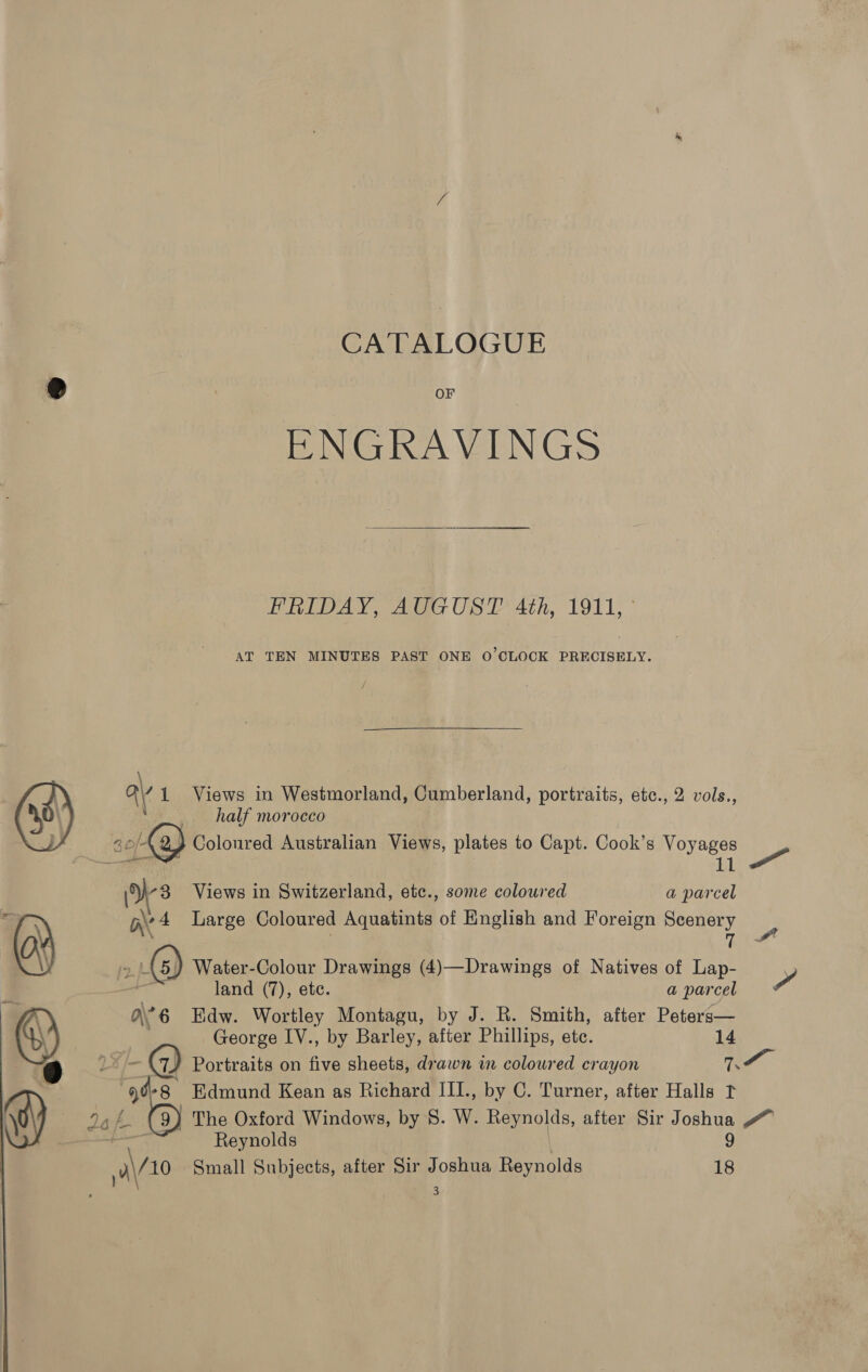 CATALOGUE @ | oF ENGRAVINGS PRED AY, Ate OST Ath, 1911, ° AT TEN MINUTES PAST ONE O'CLOCK PRECISELY. / a\, 1 Views in Weciiagerandl Cumberland, portraits, etc., 2 vols., half morocco | (2) Colonred Australian Views, plates to Capt. Cook’s Voyages ihe a (v3 Views in Switzerland, ete., some coloured a parcel | nv 4 Large Coloured Aquatints of English and Foreign Scenery + (i toe B 2. &gt;) Water-Colour Drawings (4)—Drawings of Natives of Lap- , 7 land (7), ete. a parcel a’ 6 Edw. Wortley Montagu, by J. R. Smith, after Peters— George IV., by Barley, after Phillips, ete. 14 8) f 7/ Portraits on five sheets, drawn in coloured crayon Me 4 °8 Edmund Kean as Richard III., by C. Turner, after Halls t me VS BY The Oxford Windows, by 8. W. Reynolds, after Sir Joshua #” Reynolds 9 ere Small Subjects, after Sir Joshua Reynolds 18