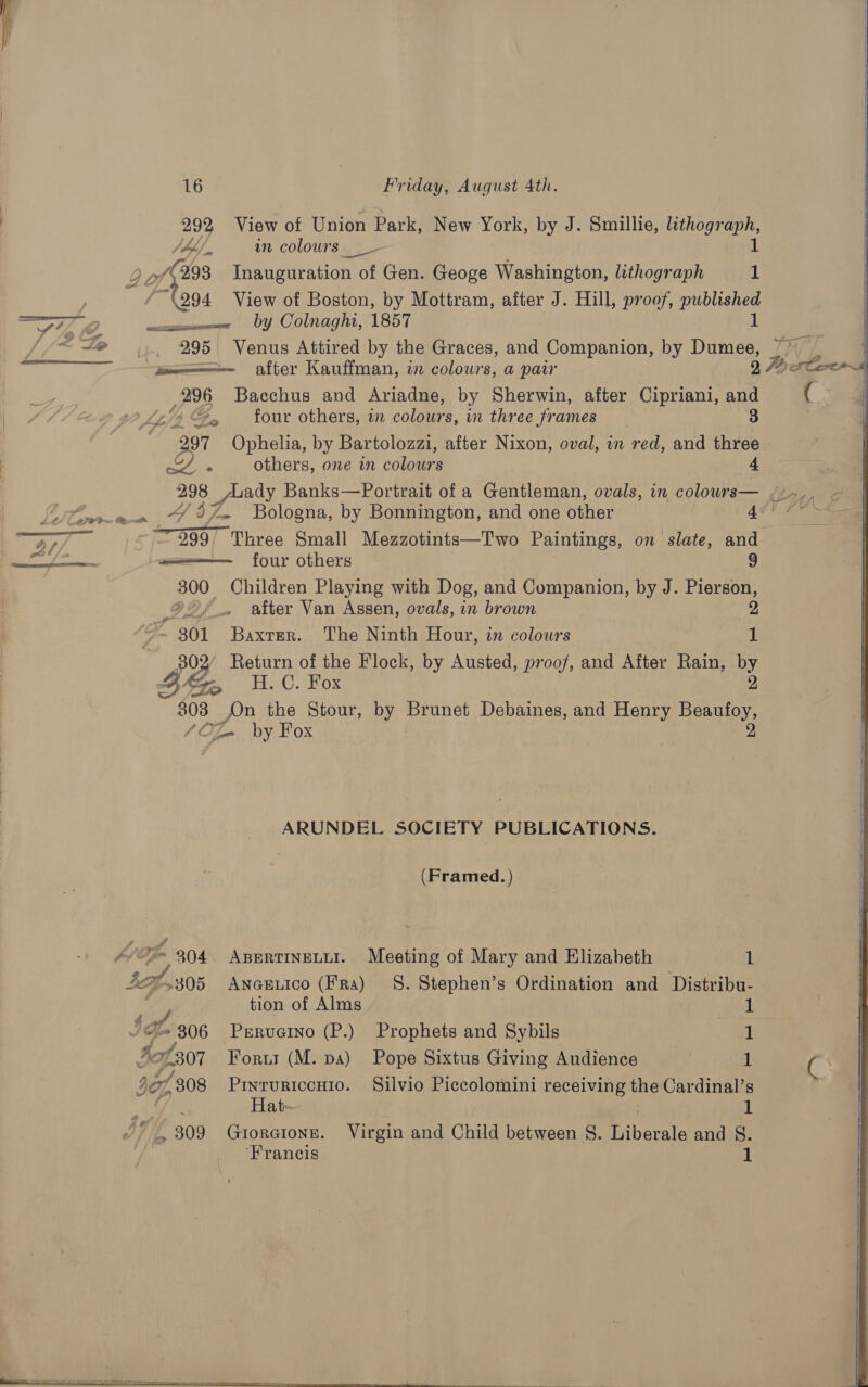 Nh. wn colours 2 of Hs Ten aration of of Gen. Geoge Washington, lithograph 1 Rea View of Boston, by Mottram, after J. Hill, proof, Pune 292 View of Union Park, New York, by J. Smillie, lithograph, 1   &amp; 779 ee by Colnaghi, 1857 /< te ~ 995 Venus Attired by the Graces, and Companion, by Dumee, /} icmenne after Kauffman, in colours, a paw 9 Face 296 Bacchus and Ariadne, by Sherwin, after Cipriani, and e £154 Ge tour others, in colours, in three frames , 3 297 Ophelia, by Bartolozzi, after Nixon, oval, in red, and three XY. ~~ others, one in colours 4 298 Lady Banks—Portrait of a Gentleman, ovals, in colours— [oem ~ %7m Bologna, by Bonnington, and one other Ae! ae De 399° Three Small Mezzotints—Two Paintings, on slate, and TT cad ol momen four others 9 300 Children Playing with Dog, and Companion, by J. Pierson, Dé after Van Assen, ovals, in brown 2 ” 301 Baxter. The Ninth Hour, in colours 1 py Return of the Flock, by Austed, proof, and After Rain, by oa H.C. Hox “808 On the Stour, by Brunet Debaines, and Henry Bensly, /O fl by Fox ARUNDEL SOCIETY PUBLICATIONS. (Framed. ) A im 304. ABERTINELLI. Meeting of Mary and Elizabeth 1 IG “305 ANGELICO (Fra) 8. Stephen’s Ordination and Distribu- | tion of Alms 1 Io 806 Preruaino (P.) Prophets and Sybils 1 4of307 Foru (M. pa) Pope Sixtus Giving Audience 1 307, 308 Ee Silvio Piccolomini receiving the Cardinal’s f ate . 1 h 309 Groraionn. Virgin and Child between S. Liberale and §. ‘Francis 1     