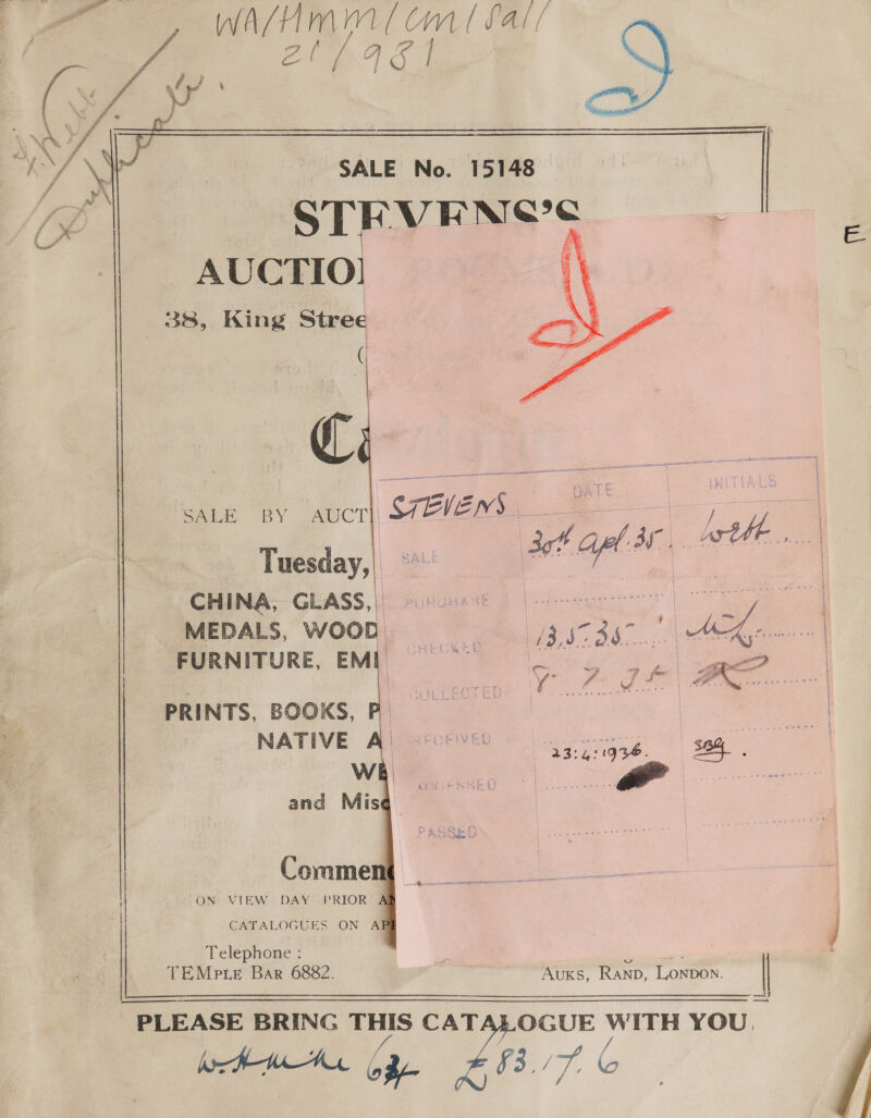 tay WASH In Cm (fal! Pa 6a      IY SALE No. 15148 ih her STEVEN'S AUCTIO! i 38, King Stree     CHINA, GLASS,| MEDALS, WOOD FURNITURE, EME   PRINTS, BOOKS, NATIVE ON VIEW DAY PRIOR 4 | CATALOGUES ON ABE Telephone : ; Rs ac TEMp.LE Bar 6882. AuKs, RAND, ee ae es |  - PLEASE BRING La CA TALOGUE Di a: -UE WITH YOU. te ogy yy ot