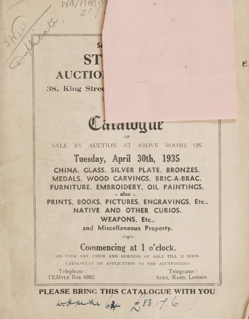  See BY AUCTION AT ABOVE ROOMS ON Tuesday, April 30th, 1935 CHINA, GLASS, SILVER PLATE, BRONZES, MEDALS, WOOD CARVINGS, BRIC-A-BRAC, FURNITURE, EMBROIDERY, OIL PAINTINGS, - also - PRINTS, BOOKS, PICTURES, ENGRAVINGS, Etc., NATIVE AND OTHER CURIOS, WEAPONS, Etc., and Miscellaneous Property. Uj Commencing at 1 o’clock. ON VIEW DAY PRIOR AND MORNING OF SALE TILL 12 NOON. CATALOGUES ON APPLICATION TO THE AUCTIONEERS. Telephone : Telegrams : TEMp te Bar 6882. Auxs, Ranp, Lonpon.   —_—!? — BAL bf WS) /7. (