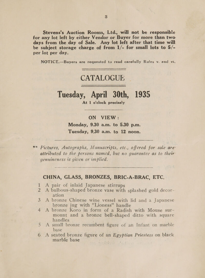 Stevens’s Auction Rooms, Ltd., will not be responsible for any lot left by either Vendor or Buyer for more than two- days from the day of Sale. Any lot left after that time will be subject storage charge of from 1/- for small lots to 5/- per lot per day. NOTICE.—Buyers are requested to read carefully Rules v. and vi. CATALOGUE | Tuesday, April 30th, 1935 At 1 o'clock precisely ON VIEW: Monday, 9.30 a.m. to 5.30 p.m. Tuesday, 9.30 a.m. to 12 noon. ** Pictures, Autographs, Manuscripts, etc., offered for sale are attributed to the persons named, but no guarantee as to their genuineness 1s given or implied.  CHINA, GLASS, BRONZES, BRIC-A-BRAC, ETC. 1 &lt;A pair of inlaid Japanese stirrups Z A bulbous-shaped bronze vase with splashed gold decor- ation A bronze Chinese wine vessel with lid and a Japanese bronze jug with “Lioness” handle 4 A bronze Koro in form of a Radish with Mouse sur- mount and a bronze bell-shaped ditto with square handles A small bronze recumbent figure of an Infant on marble base 6 &lt;A seated bronze figure of an Egyptian Priestess on black marble base W CA